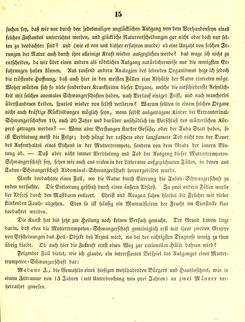 fudhen fep, baß wir nur burd) ben jebeSmaligen unglüdflidhen AuSgang oon bem SSorhanbenfepn eines folgen SuftanbeS unterrichtet werben, unb glücfliche SRaturentfcheibungen gar nid>t ober hoch nur fel= ten §u beobachten ftnb? unb (wie eS oon unS bisher erfahren würbe) ob eine Unjahl oon folgen 5r= rungen ber Statur auch burd) ihre alleinige $raft wieber ausgeglichen werbe? baS wage id> nicht ju entfcf)eiben, ba wir über einen anbern als tobtlichen AuSgang nafürlid)erwei[e nur bie wenigsten Er= fahrungen hüben fönnen. AuS taufenb anbern Analogien beS lebenben Organismus hege idf) febocf) bie tröftenbe Hoffnung, baß auch W* ™ ^en meiften fällen eine Abhülfe ber Statur eintreten möge. SBol;er würben ftrf) fo oiele fonberbare .ftranfheiten btefer Organe, weld)e bie entfdjiebenfte Aehnlidh= feit mit folgen anomalen SchwangerfdEjaften haben, nach Verlauf einiger fjrift, unb nach mancherlei überjtanbenen Selben, fpurloS wieber oon felbft oerlieren? Söarum follten in einem foldjen Organe nicht aud) frd'ftige SRücfbilbungen möglich fepn, wenn felbft auSgetragene Äinber bei Ejctrauterinak ©chwangerfd)aften 10, auch 20 Sahre unb barüber unfdhd'blid) im 33erfcf)luß beS mütterlichen $ör= perS getragen werben? — SSenn aber SSerftungen ftarfer ©efct'ße, ober ber Suba Statt hüben, fo ift SSerblutung meift bie Solgej hoch hängt ber rafdhere ober langfamere SEob nicht oon ber Oauer beS Aufenthaltes eines EidhenS in ber Qftuttertrompete, fonbern oon bem ©rabe ber Innern 23lu= tung ab. — Oaß aber nid>t immer SSerblutung unb Sob ber AuSgang biefer 3tt’uttertrompeten= @d)wangerfchaft fep, fefjen wir aud) auS oielen in ber Sitteratur aufgejeichneten fällen, in benen aus Suben = Schwangerfcf)aft Abbominal=Scf)wangerfchaft heroorgebilbet würbe. ßlarfe beobad)tete einen gaü, wo bie Statur burdh Eiterung bie Suben^ Schwanger fdjaft ju enben oerfuchte. Oie Entleerung gefdhah burd) einen äußern Abfceß. Sn jwei anbern Reellen würbe ber Abfceß burdh ben SJfaftbarm entleert. Eh^ft unb SRoagna fal;en hierbei bie $rüd)te mit oieler ftinfenben Saud)e abgehen. Eben fo ift häufig ein Sftummiftciren ber §rud)t im Eierftocfe flar beobachtet worben. Oie $unft hat bis je|t jur Teilung noch feinen SSerfud) gemacht. Oer ©runb baoon liegt barin, baß eben bie SJtuttertrompeten = Sdhwangerfchaft gemeiniglich erft mit ihrer jweiten ©ruppe oon Erlernungen baS «^)eil = Objeft beS ArjteS wirb, wo bei ber ridhtigften Oiagnofe wenig ju thun übrig bleibt. Ob auch hier bie Bufunft einft einen 2Seg jur rationellen «£)üIfe bahnen wirb? fjolgenber gall bietet, wie idh glaube, ein infereffanteS SSeifpiel beS AuSgangeS einer SJ?utter= trompeten = Sd)wangerfd)aft bar: Sflabame 3., bie ©emahlin eines fjieftgert woI;lhabenben SSürgerS unb «£>auSbeft|erS, war in einem Settraume oon 13 Sahren (mit Unterbrechung oon jwei Sahren) an §wet Scanner oer; heirathet gewefen.