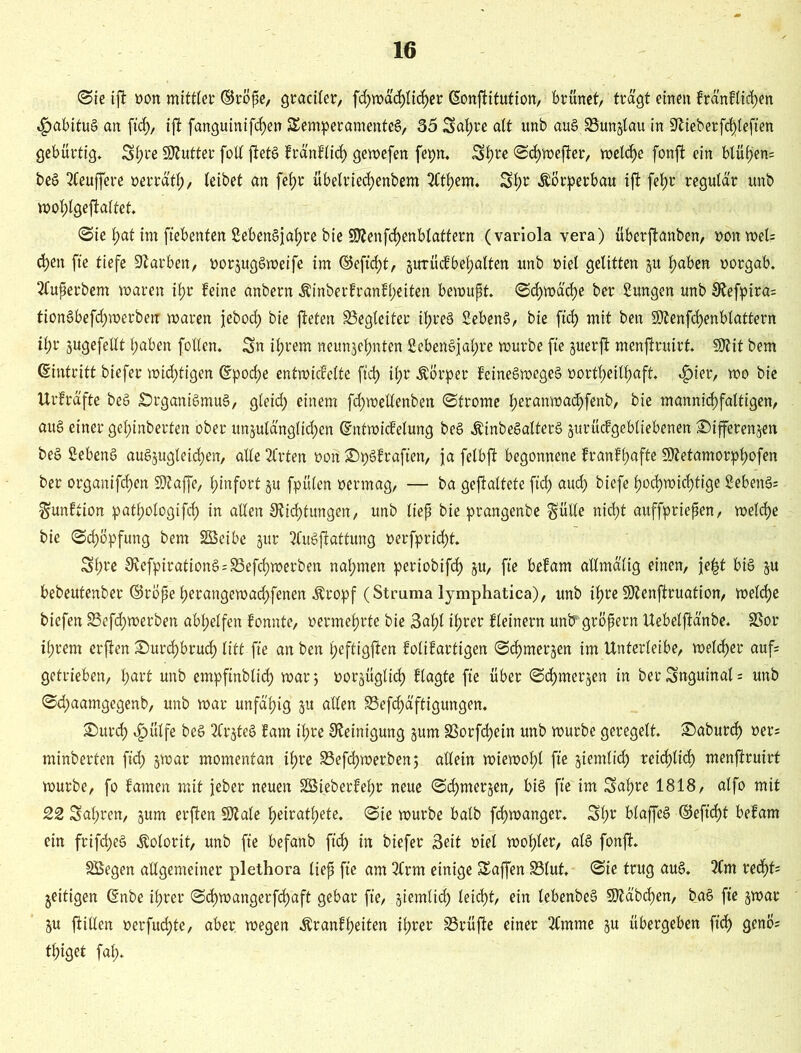 ©ie ift »on mittler ©röpe, gradier, fchwächlicher ©onftitution, brünet, trägt einen bränbtid)en 4?ubituS an ft'ch, ifl fanguinifchen Temperamentes, 55 Satjre alt unb auS SSunjtau in Dieberfdjlefien gebürtig. Styre Butter foll ftetS bränblich gewefen fepn. S^rc ©chwefter, welche fonft ein btüf>en= beS Puffere oerräth, leibet an fetjr übelriechenbem 3Ct^em. Sfw Körperbau ift fet)r reguta'r unb wol;lgeftaltet. ©ie hat int ftebenfen SebenSjahre bie SKenfchenblattern (variola yera) überjtanben, oonwel? d)en fte tiefe Farben, oorzugSweife im ©eft’d)t, gutücfbegatten unb »iel gelitten ju hüben oorgab. Superbem waren ifjr feine anbern $inberbranbl)eiten bewupt. ©chwäd)e ber Sungen unb Defptra= tionSbefcfjmerbenr waren jeboch bie fteten ^Begleiter ifjreS SebenS, bie ftd> mit ben 5Dtenfd)enblattern tl;r zugefeilt haben fallen. Sn ihrem neunzehnten SebenSjahre würbe fte juerfi menftruirf. SJtit bem Eintritt biefer wichtigen ©poche entwicfelte ftd> ihr Körper beineSwegeS oortheilhaft. «£>ier, wo bie Urfräfte beS Organismus, gleid) einem fd>weUenbert ©fronte heranwachfenb, bie mannichfaltigen, aus einer gehinberten ober unzulänglichen ©ntwicbelung beS ÄinbeSalterS zurückgebliebenen Differenzen beS SebenS auSzugletchen, alle 3frten oort DpSbraften, ja felbft begonnene branbhafte üDetamorphofen ber organifchen üDaffe, hinfort zu fpülen oermag, — ba geftaltete ftd) auch biefe hochwichtige SebettS: ^unftion pathologifch in allen Dichtungen, unb liep bie prangenbe $ülle nicht auffpriepen, welche bie ©chöpfung bem SSetbe zur tfuSfiattung oerfpridjt. Sfwe DefpirationS=S3efd)werben nahmen periobifcf) zu, fte bebam allmälig einen, je|t bis zu bebeutenber ©rope herangewachfenen $ropf (Struma lymphatica), unb ihre SDenftruation, welche biefen S3efcf)werben abhelfen bonnte, oermehrte bie Suhl ihrer fleinern unb1 gropern Uebelftänbe. SSor ihrem erfien Durchbruch litt fte an ben heftigen folifartigen ©d)merzen tm Unterleibe, welker auf getrieben, hurt unb empftnblid) war; oorzüglid) blagte fte über ©d)merzen in ber Snguinal = unb ©d;aamgegenb, unb war unfähig zu allen 33efd)äftigungen. Durch $ütfe beS 2frzteS barn ihre Detnigung zum SSorfd)ein unb würbe geregelt. Daburch oers minberten ftd)' zwar momentan ihre S3efd)werben; allein wiewohl fte ziemlich reichlich menftruirt würbe, fo bauten mit jeber neuen 2Sieberbel;r neue ©d)tnerzen, bis fte im Sahre 1818, alfo mit 22 Sahren, zum erften 9Me heiratete, ©ie würbe halb fd)wanger. Sfw blaffeS ©efid)t bebam ein frifcheS Kolorit, unb fte befanb ft'ch in biefer Seit oiel wof)ter, als fonft. SBegen allgemeiner plethora liep fte am 2Crm einige Taffen S3lut. ©ie trug aus. 2(m recf>f' zeitigen ©nbe ihrer ©d)wangerfd)aft gebar fte, ziemlich leicht, ein lebenbeS Räbchen, baS fie zwar Zu füllen oerfudjte, aber, wegen Äranbheiten ihrer SBrüfte einer 2Cmme zu übergeben ft'ch geno? thiget fah*