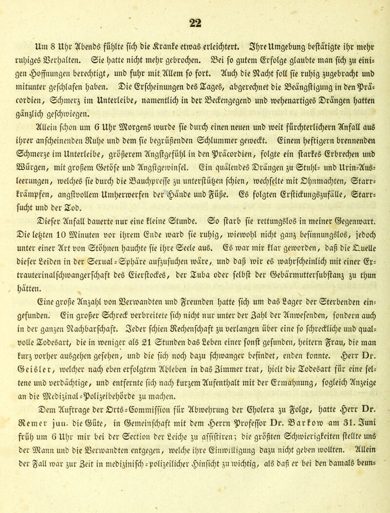 Um 8 Ul;r 2Cbenbö füllte ftcf) bte Traufe etroa6 erleichtert. Sf)re Umgebung betätigte if>r mehr rut)igeS SSer^alten. Sie t?attc nid)t mehr gebroden. S3ei fo gutem Erfolge glaubte man ftd) p eini; gen Hoffnungen berechtigt, unb fuhr mit. Allem fo fort. Auch bte Stacht fott fte ruhig pgebrad)t unb mitunter gefchlafen haben. Sie (Erlernungen beS £ageS, abgerechnet bie SSeängjligung in ben $PrcU corbten, Schmer^ im Unterleibe, namentlich in ber SSecfengegenb unb wehenartiges ©rängen hotten gänzlich gefd)wiegen. Allein fchon um 6 Ul;r Borgens würbe fte burd) einen neuen unb weit fürchterlichem Unfall aus ihrer anfd)einenben S^uhe unb bem fte begrüpenben Schlummer geweckt. (Einem heftigem brennenben Schmer je im Unterleibe, gröperem Angftgefühl in ben $Präcorbien, folgte ein ftarfeS (Erbrechen unb SÖürgen, mit gropem ©etöfe unb ^Cngfigewinfel. (Ein quälenbeS ©rängen p Stuhl* unb Urin=2Cuö= leerungen, welches fte burch bie 33au<hpreffe p unterftü|en fchien, wed;felte mit ©hnmachten, Starr; främpfen, angftoollem Unterwerfen ber^änbe unb $üpe. (ES folgten (ErfiicfungSpfälle, Starr; fud>t unb ber SEob. ©iefer Unfall bauerte nur eine fleine Stunbe. So ftarb fte rettungslos in meiner ©egenwart, ©ie lebten 10 SSfinufen »or ihrem (Enbe warb fte ruhig, wiewol;l nicht ganj beftnttungSloS, jeboch unter einer 2frt non Stöhnen hauchte fte if;re Seele auS. (ES war mir flar geworben, bap bie ©melle biefer Setben in ber Seyual*Sphäre aufpfudjen wäre,, unb bap wir eS wahrfheinlid) mit einer (Er; trauterinalfd;wangerf«haft beS (EierjtocfeS, ber üEuba ober felbft ber ©ebärmutterfubftanj p thun / hotten. (Eine grope Anphl non Sßerwanbfen unb ^reunben hotte ftd) um baS Säger ber Sterbenben ein; gefunben. (Ein groper Sd)recf verbreitete ftd> nicht nur unter ber 3af)l ber Anwefenben, fonbem auch in ber ganzen 9ta<hbarfchaft. Seber fd)ien Stechenfchoft p verlangen über eine fo fd)recflid)e unb quäl; »olle SEobeSart, bie in weniger als 21 Stunben baS Seben einer fonft gefunben, heitern $rau, bie man fürs »orher auSgehen gefehen, unb bie ftd) noch bap fchwanger befinbet, enben fonnte. HelT Dr. ©eiSler, welcher nach eben erfolgtem Ableben in baS 3immer trat, hielt bie SEobeSart für eine fei; tene unb »erbädjtige, unb entfernte ftch nach fürjem Aufenthalt mit ber (Ermahnung, fogleich Anzeige an bie 5ttebiäinal;$)oli$eibehörbe p machen. ©em Aufträge ber £>rtS;(Eommiffton für Abwehrung ber (Eh»le»o p §olge, 1)ottc Herr Dr. ferner jun. bie©üte, in ©emeinfchaft mit bem Hcrrn ^rofeffor Dr. 33arfow am 31. Suni früh um 6 Uhr mir bei ber Section ber 2eid)e p afftfHren, bie gröpten Schwierigfeiten ftetlte unS ber Sttann unb bie SSerwanbten entgegen, welche ihre (Einwilligung bap nicht geben wollten. Allein ber 01 all war pr Seit in mebiginifh = poli§eilid^er Hiofid^t p wichtig, als bap er bei ben bamalS beun;