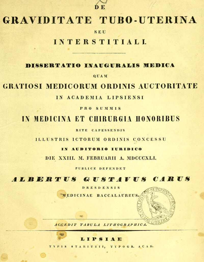 GRAVIDITATE TUBO-UTERINA SEU INTERSTITIALI. DISSERTATIO IAA1JGURALIS MEDICA QUAM GRATIOSI MEDICORUM ORDINIS AUCTORITATE IN ACADEMIA LIPSIENSI PRO SUMMIS IN MEDICINA ET CHIRURGIA HONORIBUS RITE CAPESSENDIS ILLUSTRIS ICTORUM ORDINIS C O XCESSU US AUDITORIO IURIDICO DIE XXIII. M. FEBRUARII A. MDCCCXLI. PUBLICE DEFENDET G US TA VUS CAMUS DRESDENS “MEDICINAE BACCA 18 laureus.AmI: v.:v^ xl fe,-1 AC&ED1T TABULA LIT H O G R A P HIC A IilPSIAE