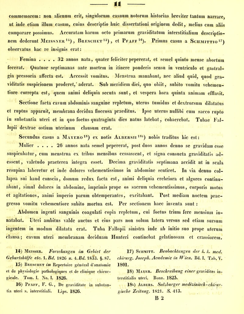 commemorem: non alienum erit, singulorum casuum notorum historias breviter tantum narrare, ut inde etiam illum casum, cuius descriptio huic dissertationi originem dedit, melius cum aliis comparare possimus. Accuratam harum octo primarum graviditatum interstitialium descriptio- nem dederunt Meissner 14), Breschet15), et Pfaff 16). Primus casus a Sciimittio 17) observatus hac re insignis erat: Femina .... 32 annos nata, quater feliciter pepererat, et semel quinto mense abortum fecerat. Quatuor septimanas ante mortem in itinere ponderis sensu in ventriculo et gastral- gia pressoria affecta est. Accessit vomitus. Menstrua manabant, nec aliud quid, quod gra- viditatis suspicionem proderet,'aderat. Sub meridiem diei, quo obiit, subito vomitu vehemen- ti ore correpta est, quem animi deliquia secuta sunt, et vespera hora quinta animam efflavit. Sectione facta cavum abdominis sanguine repletum, uterus tumidus et dextrorsum dilatatus et ruptus apparuit, membrana decidua floccosa praeditus. Ipse uterus nullibi cum sacco rupto in substantia uteri et in quo foetus quatraginta dies natus latebat, cohaerebat. Tubae Fal- lopii dextrae ostium uterinum clausura erat. Secundus casus a Mayero18) ex notis Albersii 18b) nobis traditus hic est: Mulier .... 26 annos nata semel pepererat, post duos annos denuo se gravidam esse suspicabatur, cum menstrua ex tribus mensibus ccssassent, et signa consueta graviditatis ad- essent, valetudo praeterea integra esset. Decima graviditatis septimana accidit ut in scala resupina laboretur et inde dolores vehementissimos in abdomine sentiret. In via denuo col- lapsa sui haud conscia, domum redux facta est, animi deliquia crebriora et algores continu- abant, simul dolores in abdomine, imprimis prope os sacrum vehementissimos, corporis motus ct agitationes, animi imperio parum obtemperantes, excitabant. Post mediam noctem prae- gresso vomitu vehementiorc subito mortua est. Per sectionem haec inventa sunt: Abdomen ingenti sanguinis coagulati copia repletum, cui foetus trium fere mensium in- natabat. Uteri ambitus valde auctus et cius pars non solum latera versus sed etiam sursum ingentem in modum dilatata erat. Tuba Fallopii sinistra inde ab initio suo prope uterum clausa; cavum uteri membranam deciduam Hunteri continebat gelatinosam et crassiorem. 14) Meisser. Forschungen im Gebict der Geburlsliiilfe elc. 1. Bd. 1826 u. 4.Bd. 1833. §.87. 15) Breschet im Reperto i re genenti d’anatomie ct de physiologie patliologiques et de clinique diirur- gicale. Toni. I. No. I. 1826. 16) Pfaff, F. G., De graviditate in substan- tia uteri s. interstitiali. Lips. 1826. 17) Schmitt. Beobachlungen der L L med. chirurg. Joseph. Academie in Wien. Bd. I. Tali. V. 1801. 18) Mayer. Beschreibung einer graviditas in- terstitialis uteri. Bonn. 1825. 18i<) Albers. Salzburger medizinisch- chirur- gische Zeilung. 1821. S. 413. B 2