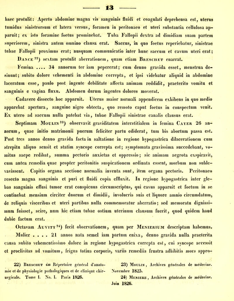 haec protulit: Aperto abdomine magna vis sanguinis fluidi et coagulati deprehensa est, uteros tumidus sinistrorsum et latera versus, foramen in peritonaeo et uteri substantia cellulosa ap- paruit; ex isto foramine foetus prominebat. Tuba Fallopii dextra ad dimidiam suam partem superiorem, sinistra autem omnino clausa erat. Saccus, in quo foetus reperiebatur, sinistrae tubae Fallopii proximus erat; nusquam communicatio inter hunc saccum et cavum uteri erat; Daxce 22) sextam protulit aberrationem, quam etiam Breschet enarrat. Femina .... 34 annorum ter iain pepererat; cmn denuo gravida esset, menstrua de- sinunt; subito dolore vehementi in ahdominc correpta, et ipsi videbatur aliquid in abdomine laceratum esse, paulo post ingente debilitate affecta animam reddidit, praeterito vomitu et sanguinis c vagina fluxu. Abdomen durum ingentes dolores moverat. Cadavere dissecto hoc apparuit. Uterus maior normali appendicem exhihens in quo medio apparebat apertura, sanguine nigro obtecta, quo remoto caput foetus in conspectum venit. Ex utero ad saccum nulla patebat via, tubae Fallopii sinistrae canalis clausus erat. Septimam Moulin23) observavit graviditatem interstitialem iu femina Cayer 26 an- norum, quae initio matrimonii puerum feliciter partu ediderat, tum bis abortum passa est. Post tres annos denuo gravida facta in saltatione in regione hypogastrica dilacerationem cum strepitu aliquo sensit et statim syncope correpta est; symptomata gravissima succedebant, vo- mitus saepe redibat, summa pectoris anxietas et oppressio; sic animam aegrota exspiravit, cum antea remedia quae propter peritonitis suspicationem ordinata essent, morbum non suble- vavissent. Capitis organa sectione normalia inventa sunt, item organa pectoris. Peritonaeo resecto magna sanguinis et puri et fluidi copia effluxit. In regione hypogastrica inter gle- bas sanguinis effusi tumor erat conspicuus circumscriptus, qui cavus apparuit et foetum in se continebat mensium circiter duorum et dimidii, involucris suis et liquore amnio circumdatum, de reliquis visceribus et uteri partibus nulla commemoratur aberratio; sed memoratu dignissi- mum fuisset, scire, nuin hic etiam tubae ostium uterinum clausum fuerit, quod quidem haud dubie factum erat. Octavam Auvity54) fecit observationem, quam per Menierium descriptam habemus. Mulier .... 21 annos nata semel iam partum enixa, denuo gravida nulla praeterita causa subito vehemcntissiino dolore in regione hypogastrica correpta est, cui syncope accessit ct proclivitas ad vomitum, frigus totius corporis, variis remediis frustra adhibitis mors appro- 22) Breschet im Repcrtoire gen<$ral d’anato- 23) Moulin , Archives g<$n<*rales de medccine. mie et de physiologie pathologiques et de cliniqufc diir- Novembre 1825. nrgicale. Tome I. No. I. Paris 1826. 24) Meniere , Archivc6 g«5n<5rales de mtfdceine. Juin 1826.