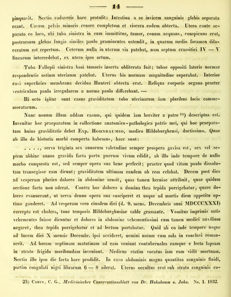 pinquavit. Sectio cadaveris liaec protulit: Intestina a se invicem sanguinis glebis separata erant. Cavum pelvis minoris eruorc completum et viscera eodem obtecta. Utero cante se- parato eo loco, ubi tuba sinistra in cum immittitur, tumor, conum aequans, conspicuus erat, postrorsum glebas fungis similes paulo prominentes ostendit, in quarum medio foramen dila- ceratum est repertum. Ceterum nulla in uterum via patebat, nam septum crassitiei IV — V linearum intercedebat, ex utero ipso ortum. Tuba Fallopii sinistra basi tumoris inserta obliterata fuit; tubae oppositi lateris normae respondentis ostium uterinum patebat. Uterus bis normam magnitudine superabat. Interior cavi superficies membrana decidua Huntcri obtecta erat. Reliqua corporis organa praeter ventriculum paulo irregularem a norma paulo differebant. — Hi octo igitur sunt casus graviditatum tubo uterinarum iam pluribus locis comme- moratarum. Nunc nonum illuni addam casum, qui quidem iam breviter a patre 25) descriptus est. Invenitur hoc praeparatum in collectione anatomico-pathologica patris mei, qui hoc praepara- tum huius graviditatis debet Exp. Hohnbaumio, medico Hildoburghensi, doctissimo. Quae ab illo de historia morbi comperta habemus, haec sunt: . . . ., serva triginta sex annorum valetudine semper prospera gavisa est, sex vel se- ptem abhinc annos gravida facta partu puerum vivum edidit, ab illo inde tempore de nullo morbo conquesta est, sed semper opera sua bene perfecit; praeter quod vitam paulo dissolu- tam transegisse eam dicunt; graviditatem ultimam eandem ob rem celabat. Decem post dies ad vesperam pluries dolores in abdomine sensit, quas tamen herniae attribuit, quae quidem sectione facta non aderat. Contra hos dolores a domina thea tepida porrigebatur, quare do- lores evanuerant, ut serva denuo opera sua susciperet et usque ad mortis diem appetitu op- timo gauderet. Ad vesperam vero eiusdem diei (d. 9. mens. Decembris anni MDCCCXXXI) correpta est cholera, tunc temporis Hildoburghusiae valde grassante. Vomitus imprimis satis vehementes fuisse dicuntur et dolores in abdomine veheinentissimi cum tamen medici auxilium negaret, thea tepida porrigebatur et ad lectum portabatur. Quid ab co inde tempore usque ad lucem diei X mensis Decembr. ipsi accideret, nemini notum cnin sola in conclavi reman- serit. Ad horam septimam matutinam ad eam veniunt contubernales eamque e lecto lapsam in strato frigido moribundam inveniunt. Medicus statim vocatus iam eam vidit mortuam. Sectio illo ipso die facta haec prodidit. In cavo abdominis magna quantitas sanguinis fluidi, partim coagulati nigri librarum 6— 8 aderat. Uterus occultus erat sub strato sanguinis co- 25) Carus, C. G., Medicinisches CoHversalionshlatt von Dr. Holmhaum u. Jah/i. No. 1. 1832.