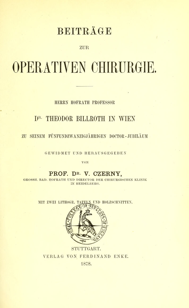 BEITRÄGE i ZUR OPERATIVEN CHIRURGIE. HERRN HOFRATH PROFESSOR DR THEODOß BILLßOTH IN WIEN ZU SEINEM FÜNFUNDZWANZIGrJÄHRIGrEN DOCTOR - JUBILÄUM GEWIDMET UND HERAUSGEGEBEN PROF. DE- V. CZERNY, GROSSH. BAD. HOFRATH UND DIRECTOR DER CHIRURGISCHEN KLINIK IN HEIDELBERG. MIT ZWEI LITHOGR. TAFELN UND HOLZSCHNITTEN. STUTTGART. VERLAG VON FERDINAND ENKE. 1878.