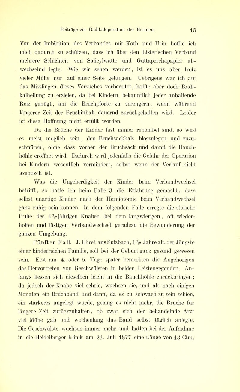 Vor der Imbibition des Verbandes mit Koth und Urin hoffte ich mich dadurch zu schützen, dass ich über den Lister’schen Verband mehrere Schichten von Salicylwatte und Guttaperchapapier ab- wechselnd legte. Wie wir sehen werden, ist es uns aber trotz vieler Mühe nur auf einer Seite gelungen. Uebrigens war ich auf das Misslingen dieses Versuches vorbereitet, hoffte aber doch Radi- kalheilung zu erzielen, da bei Kindern bekanntlich jeder anhaltende Reiz genügt, um die Bruchpforte zu verengern, wenn während längerer Zeit der Bruchinhalt dauernd zurückgehalten wird. Leider ist diese Hoffnung nicht erfüllt worden. Da die Brüche der Kinder fast immer reponibel sind, so wird es meist möglich sein, den Bruchsackhals bloszulegen und zuzu- schnüren, ohne dass vorher der Bruchsack und damit die Bauch- höhle eröffnet wird. Dadurch wird jedenfalls die Gefahr der Operation bei Kindern wesentlich vermindert, selbst wenn der Verlauf nicht aseptisch ist. Was die Ungeberdigkeit der Kinder beim Verbandwechsel betrifft, so hatte ich beim Falle 3 die Erfahrung gemacht, dass selbst unartige Kinder nach der Herniotomie beim Verbandwechsel ganz ruhig sein können. In dem folgenden Falle erregte die stoische Ruhe des 1 ^jährigen Knaben bei dem langwierigen, oft wieder- holten und lästigen Verbandwechsel geradezu die Bewunderung der ganzen Umgebung. Fünft er F all. J. Ehret aus Sulzbach, 1lj2 Jahre alt, der Jüngste einer kinderreichen Familie, soll bei der Geburt ganz gesund gewesen sein. Erst am 4. oder 5. Tage später bemerkten die Angehörigen das Hervortreten von Geschwülsten in beiden Leistengegenden. An- fangs liessen sich dieselben leicht in die Bauchhöhle zurückbringen; da jedoch der Knabe viel schrie, wuchsen sie, und als nach einigen Monaten ein Bruchband und dann, da es zu schwach zu sein schien, ein stärkeres angelegt wurde, gelang es nicht mehr, die Brüche für längere Zeit zurückzuhalten, ob zwar sich der behandelnde Arzt viel Mühe gab und wochenlang das Band selbst täglich anlegte. Die Geschwülste wuchsen immer mehr und hatten bei der Aufnahme in die Heidelberger Klinik am 23. Juli 1877 eine Länge von 13 Gtm.