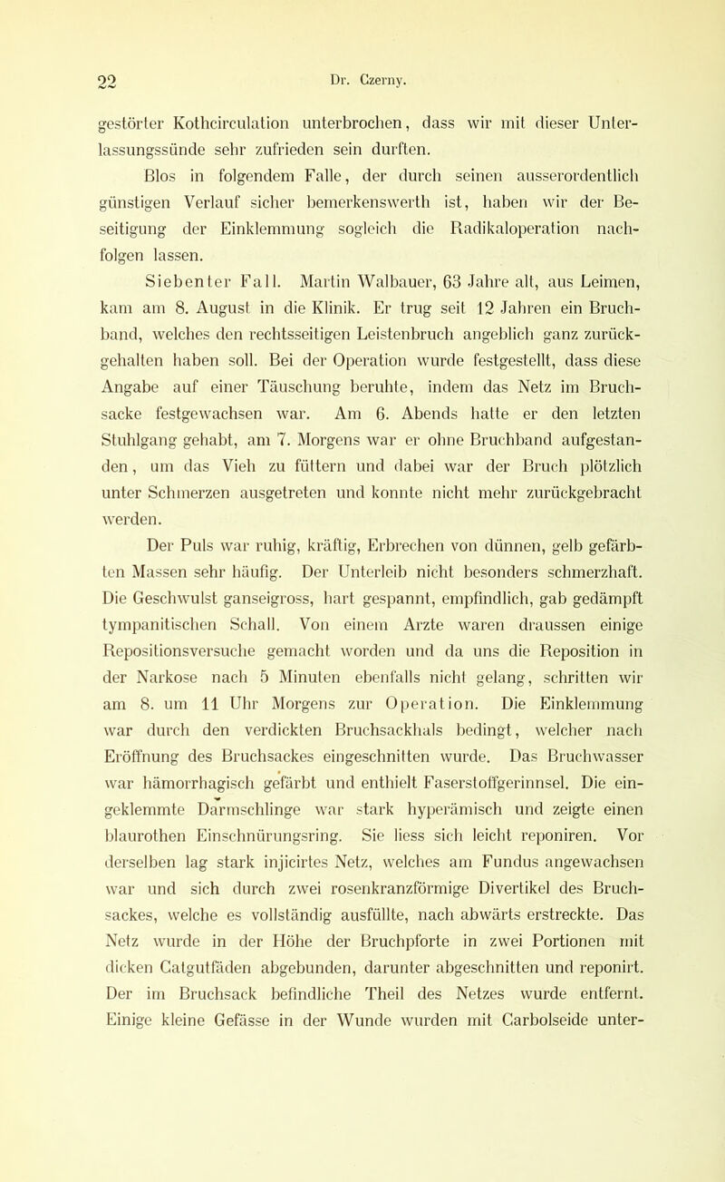 gestörter Kothcirculation unterbrochen, dass wir mit dieser Unter- lassungssünde sehr zufrieden sein durften. Bios in folgendem Falle, der durch seinen ausserordentlich günstigen Verlauf sicher bemerkenswerth ist, haben wir der Be- seitigung der Einklemmung sogleich die Radikaloperation nach- folgen lassen. Siebenter Fall. Martin Walbauer, 63 Jahre alt, aus Leimen, kam am 8. August in die Klinik. Er trug seit 12 Jahren ein Bruch- band, welches den rechtsseitigen Leistenbruch angeblich ganz zurück- gehalten haben soll. Bei der Operation wurde festgestellt, dass diese Angabe auf einer Täuschung beruhte, indem das Netz im Bruch- sacke festgewachsen war. Am 6. Abends hatte er den letzten Stuhlgang gehabt, am 7. Morgens war er ohne Bruchband aufgestan- den , um das Vieh zu füttern und dabei war der Bruch plötzlich unter Schmerzen ausgetreten und konnte nicht mehr zurückgebracht werden. Der Puls war ruhig, kräftig, Erbrechen von dünnen, gelb gefärb- ten Massen sehr häufig. Der Unterleib nicht besonders schmerzhaft. Die Geschwulst ganseigross, hart gespannt, empfindlich, gab gedämpft tympanitischen Schall. Von einem Arzte waren draussen einige Repositionsversuche gemacht worden und da uns die Reposition in der Narkose nach 5 Minuten ebenfalls nicht gelang, schritten wir am 8. um 11 Uhr Morgens zur Operation. Die Einklemmung war durch den verdickten Bruchsackhals bedingt, welcher nach Eröffnung des Bruchsackes eingeschnitten wurde. Das Bruchwasser war hämorrhagisch gefärbt und enthielt Faserstoffgerinnsel. Die ein- geklemmte Darmschlinge war stark hyperämisch und zeigte einen blaurothen Einschnürungsring. Sie Hess sich leicht reponiren. Vor derselben lag stark injicirtes Netz, welches am Fundus angewachsen war und sich durch zwei rosenkranzförmige Divertikel des Bruch- sackes, welche es vollständig ausfüllte, nach abwärts erstreckte. Das Netz wurde in der Höhe der Bruchpforte in zwei Portionen mit dicken Catgutfäden abgebunden, darunter abgeschnitten und reponirt. Der im Bruchsack befindliche Theil des Netzes wurde entfernt. Einige kleine Gefässe in der Wunde wurden mit Carbolseide unter-