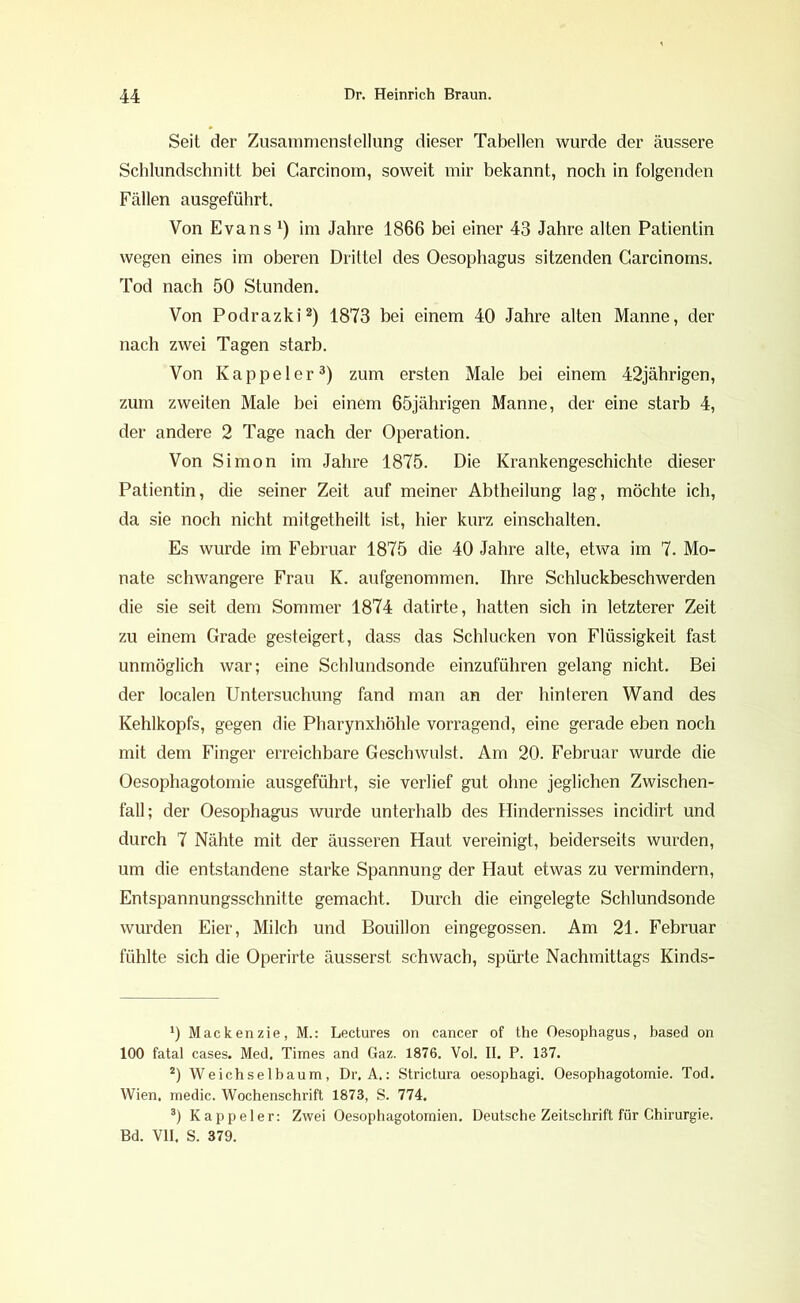 Seit der Zusammenstellung dieser Tabellen wurde der äussere Schlundschnitt bei Garcinom, soweit mir bekannt, noch in folgenden Fällen ausgeführt. Von Evans *) im Jahre 1866 bei einer 43 Jahre alten Patientin wegen eines im oberen Drittel des Oesophagus sitzenden Garcinoms. Tod nach 50 Stunden. Von Podrazki* 2) 1873 bei einem 40 Jahre alten Manne, der nach zwei Tagen starb. Von Kappeier3) zum ersten Male bei einem 42jährigen, zum zweiten Male bei einem 65jährigen Manne, der eine starb 4, der andere 2 Tage nach der Operation. Von Simon im Jahre 1875. Die Krankengeschichte dieser Patientin, die seiner Zeit auf meiner Abtheilung lag, möchte ich, da sie noch nicht mitgetheilt ist, hier kurz einschalten. Es wurde im Februar 1875 die 40 Jahre alte, etwa im 7. Mo- nate schwangere Frau K. aufgenommen. Ihre Schluckbeschwerden die sie seit dem Sommer 1874 datirte, hatten sich in letzterer Zeit zu einem Grade gesteigert, dass das Schlucken von Flüssigkeit fast unmöglich war; eine Schlundsonde einzuführen gelang nicht. Bei der localen Untersuchung fand man an der hinteren Wand des Kehlkopfs, gegen die Pharynxhöhle vorragend, eine gerade eben noch mit dem Finger erreichbare Geschwulst. Am 20. Februar wurde die Oesophagotomie ausgeführt, sie verlief gut ohne jeglichen Zwischen- fall; der Oesophagus wurde unterhalb des Hindernisses incidirt und durch 7 Nähte mit der äusseren Haut vereinigt, beiderseits wurden, um die entstandene starke Spannung der Haut etwas zu vermindern, Entspannungsschnitte gemacht. Durch die eingelegte Schlundsonde wurden Eier, Milch und Bouillon eingegossen. Am 21. Februar fühlte sich die Operirte äusserst schwach, spürte Nachmittags Kinds- *) Mackenzie, M.: Lectures on cancer of the Oesophagus, based on 100 fatal cases. Med. Times and Gaz. 1876. Vol. II. P. 137. 2) Weichselbaum, Dr. A.: Strictura oesophagi. Oesophagotomie. Tod. Wien, medic. Wochenschrift 1873, S. 774. 3) Kappeier: Zwei Oesophagotomien. Deutsche Zeitschrift für Chirurgie. Bd. VH. S. 379.