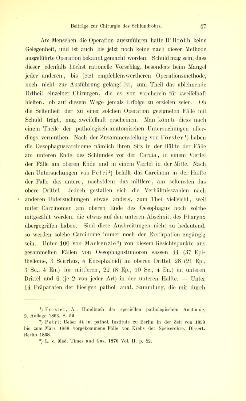 Am Menschen die Operation auszuführen hatte Bi 11 roth keine Gelegenheit, und ist auch bis jetzt noch keine nach dieser Methode ausgeführte Operation bekannt gemacht worden. Schuld mag sein, dass dieser jedenfalls höchst rationelle Vorschlag, besonders beim Mangel jeder anderen, bis jetzt empfehlenswerteren Operationsmethode, noch nicht zur Ausführung gelangt ist, zum Theil das ablehnende Urtheil einzelner Chirurgen, die es von vornherein für zweifelhaft hielten, ob auf diesem Wege jemals Erfolge zu erzielen seien. Ob die Seltenheit der zu einer solchen Operation geeigneten Fälle mit Schuld trägt, mag zweifelhaft erscheinen. Man könnte diess nach einem Theile der pathologisch-anatomischen Untersuchungen aller- dings vermuthen. Nach der Zusammenstellung von Förster1) haben die Oesophaguscarcinome nämlich ihren Sitz in der Hälfte der Fälle am unteren Ende des Schlundes vor der Cardia, in einem Viertel der Fälle am oberen Ende und in einem Viertel in der Mitte. Nach den Untersuchungen von Petri2) befällt das Carcinom in der Hälfte der Fälle das untere, nächstdem das mittlere, am seltensten das obere Drittel. Jedoch gestalten sich die Verhältnisszahlen nach anderen Untersuchungen etwas anders, zum Theil vielleicht, weil unter Carcinomen am oberen Ende des Oesophagus noch solche mitgezählt werden, die etwas auf den unteren Abschnitt des Pharynx übergegriffen haben. Sind diese Ausbreitungen nicht zu bedeutend, so werden solche Carcinome immer noch der Exstirpation zugängig sein. Unter 100 von Mackenzie3) von diesem Gesichtspunkte aus gesammelten Fällen von Oesophagustumoren sassen 44 (37 Epi- theliome, 3 Scirrhus, 4 Encephaloid) im oberen Drittel, 28 (21 Ep., 3 Sc., 4 En.) im mittleren, 22 (8 Ep., 10 Sc., 4 En.) im unteren Drittel und 6 (je 2 von jeder Art) in der unteren Hälfte. — Unter 14 Präparaten der hiesigen pathol. anat. Sammlung, die mir durch 0 Förster, A.: Handbuch der speciellen pathologischen Anatomie. 2. Auflage 1863. S. 59. *) Petri: Ueber 44 im pathol. Institute zu Berlin in der Zeit von 1859 bis zum März 1868 vorgekommene Fälle von Krebs der Speiseröhre. Dissert. Berlin 1868. 3) L. c. Med. Times and Gaz. 1876 Vol. II. p. 82.