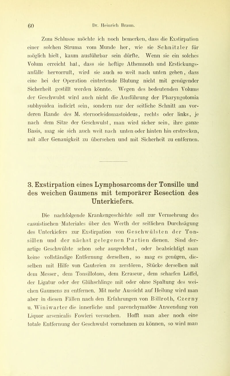 Zum Schlüsse möchte ich noch bemerken, dass die Exstirpation einer solchen Struma vom Munde her, wie sie Schnitzler für möglich hielt, kaum ausführbar sein dürfte. Wenn sie ein solches Volum erreicht hat, dass sie heftige Athemnoth und Erstickungs- anfälle hervorruft, wird sie auch so weit nach unten gehen, dass eine bei der Operation eintretende Blutung nicht mit genügender Sicherheit gestillt werden könnte. Wegen des bedeutenden Volums der Geschwulst wird auch nicht die Ausführung der Pharyngotomia subhyoidea indicirt sein, sondern nur der seitliche Schnitt am vor- deren Rande des M. sternocleidomastoideus, rechts oder links, je nach dem Sitze der Geschwulst, man wird sicher sein, ihre ganze Basis, mag sie sich auch weit nach unten oder hinten hin erstrecken, mit aller Genauigkeit zu übersehen und mit Sicherheit zu entfernen. з. Exstirpation eines Lymphosarcoms der Tonsille und des weichen Gaumens mit temporärer Resection des Unterkiefers. Die nachfolgende Krankengeschichte soll zur Vermehrung des casuistischen Materiales über den Werth der seitlichen Durchsägung des Unterkiefers zur Exstirpation von Geschwülsten der Ton- sillen und der nächst gelegenen Partien dienen. Sind der- artige Geschwülste schon sehr ausgedehnt, oder beabsichtigt man keine vollständige Entfernung derselben, so mag es genügen, die- selben mit Hilfe von Gauterien zu zerstören, Stücke derselben mit dem Messer, dem Tonsillotom, dem Ecraseur, dem scharfen Löffel, der Ligatur oder der Glühschlinge mit oder ohne Spaltung des wei- chen Gaumens zu entfernen. Mit mehr Aussicht auf Heilung wird man aber in diesen Fällen nach den Erfahrungen von Billroth, Czerny и. Winiwarter die innerliche und parenchymatöse Anwendung von Liquor arsenicalis Fowleri versuchen. Hofft man aber noch eine totale Entfernung der Geschwulst vornehmen zu können, so wird man