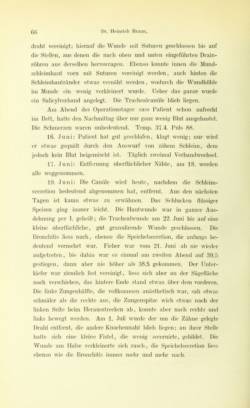 draht vereinigt; hierauf die Wunde mit Suturen geschlossen bis auf die Stellen, aus denen die nach oben und unten eingeführten Drain- röhren aus derselben hervorragen. Ebenso konnte innen die Mund- schleimhaut vorn mit Suturen vereinigt werden, auch hinten die Schleimhautränder etwas vernäht werden, wodurch die Wundhöhle im Munde ein wenig verkleinert wurde, lieber das ganze wurde ein Salicylverband angelegt. Die Trachealcanüle blieb liegen. Am Abend des Operationstages sass Patient schon aufrecht im Bett, hatte den Nachmittag über nur ganz wenig Blut ausgehustet. Die Schmerzen waren unbedeutend. Temp. 37.4. Puls 88. 16. Juni: Patient hat gut geschlafen, klagt wenig; nur wird er etwas gequält durch den Auswurf von zähem Schleim, dem jedoch kein Blut beigemischt ist. Täglich zweimal Verbandwechsel. 17. Juni: Entfernung oberflächlicher Nähte, am 18. werden alle weggenommen. 19. Juni: Die Canüle wird heute, nachdem die Schleim- secretion bedeutend abgenommen hat, entfernt. Aus den nächsten Tagen ist kaum etwas zu erwähnen. Das Schlucken flüssiger Speisen ging immer leicht. Die Hautwunde war in ganzer Aus- dehnung per I. geheilt; die Trachealwunde am 22. Juni bis auf eine kleine oberflächliche, gut granulirende Wunde geschlossen. Die Bronchitis Hess nach, ebenso die Speichelsecretion, die anfangs be- deutend vermehrt war. Fieber war vom 21. Juni ab nie wieder aufgetreten, bis dahin war es einmal am zweiten Abend auf 39.5 gestiegen, dann aber nie höher als 38.5 gekommen. Der Unter- kiefer war ziemlich fest vereinigt, Hess sich aber an der Sägefläche noch verschieben, das hintere Ende stand etwas über dem vorderen. Die linke Zungenhälfte, die vollkommen anästhetisch war, sah etwas schmäler als die rechte aus, die Zungenspitze wich etwas nach der linken Seite beim Herausstrecken ab, konnte aber nach rechts und links bewegt werden. Am 1. Juli wurde der um die Zähne gelegte Draht entfernt, die andere Knochennaht blieb Hegen; an ihrer Stelle hatte sich eine kleine Fistel, die wenig secernirte, gebildet. Die Wunde am Halse verkleinerte sich rasch, die Speichelsecretion Hess ebenso wie die Bronchitis immer mehr und mehr nach.