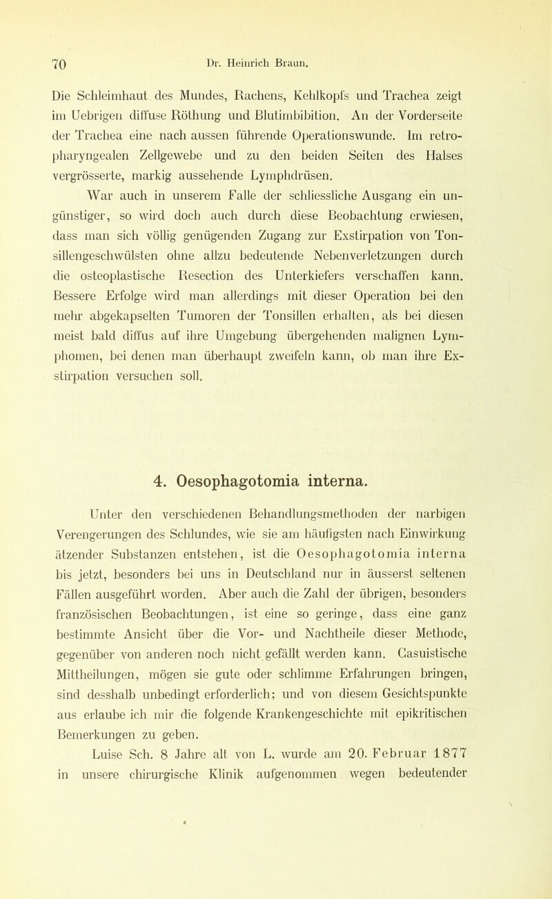 Die Schleimhaut. des Mundes, Rachens, Kehlkopfs und Trachea zeigt im Uebrigen diffuse Röthung und Blutimbibition. An der Vorderseite der Trachea eine nach aussen führende Operationswunde. Im retro- pharyngealen Zellgewebe und zu den beiden Seiten des Halses vergrösserte, markig aussehende Lymphdrüsen. War auch in unserem Falle der schliessliche Ausgang ein un- günstiger, so wird doch auch durch diese Beobachtung erwiesen, dass man sich völlig genügenden Zugang zur Exstirpation von Ton- sillengeschwülsten ohne allzu bedeutende Neben Verletzungen durch die osteoplastische Resection des Unterkiefers verschaffen kann. Bessere Erfolge wird man allerdings mit dieser Operation bei den mehr abgekapselten Tumoren der Tonsillen erhalten, als bei diesen meist bald diffus auf ihre Umgebung übergehenden malignen Lym- phomen, bei denen man überhaupt zweifeln kann, ob man ihre Ex- stirpation versuchen soll. 4. Oesophagotomia interna. Unter den verschiedenen Behandlungsmethoden der narbigen Verengerungen des Schlundes, wie sie am häufigsten nach Einwirkung ätzender Substanzen entstehen, ist die Oesophagotomia interna bis jetzt, besonders bei uns in Deutschland nur in äusserst seltenen Fällen ausgeführt worden. Aber auch die Zahl der übrigen, besonders französischen Beobachtungen, ist eine so geringe, dass eine ganz bestimmte Ansicht über die Vor- und Nachtheile dieser Methode, gegenüber von anderen noch nicht gefällt werden kann. Gasuistische Mittheilungen, mögen sie gute oder schlimme Erfahrungen bringen, sind desshalb unbedingt erforderlich; und von diesem Gesichtspunkte aus erlaube ich mir die folgende Krankengeschichte mit epikritischen Bemerkungen zu geben. Luise Sch. 8 Jahre alt von L. wurde am 20. Februar 1877 in unsere chirurgische Klinik aufgenommen wegen bedeutender