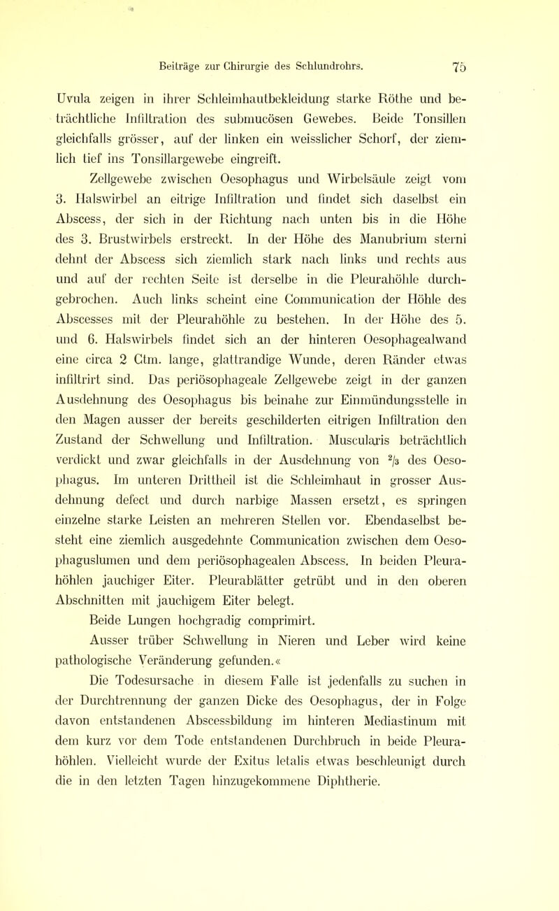 Uvula zeigen in ihrer Schleimhautbekleidung starke Röthe und be- trächtliche Infiltration des submucösen Gewebes. Beide Tonsillen gleichfalls grösser, auf der linken ein weisslicher Schorf, der ziem- lich tief ins Tonsillargewebe eingreift. Zellgewebe zwischen Oesophagus und Wirbelsäule zeigt vom 3. Halswirbel an eitrige Infiltration und findet sich daselbst ein Abscess, der sich in der Richtung nach unten bis in die Höhe des 3. Brustwirbels erstreckt. In der Höhe des Manubrium sterni dehnt der Abscess sich ziemlich stark nach links und rechts aus und auf der rechten Seite ist derselbe in die Pleurahöhle durch- gebrochen. Auch links scheint eine Gommunication der Höhle des Abscesses mit der Pleurahöhle zu bestehen. In der Höhe des 5. und 6. Halswirbels findet sich an der hinteren Oesophagealwand eine circa 2 Gtm. lange, glattrandige WTunde, deren Ränder etwas infiltrirt sind. Das periösophageale Zellgewebe zeigt in der ganzen Ausdehnung des Oesophagus bis beinahe zur Einmündungsstelle in den Magen ausser der bereits geschilderten eitrigen Infiltration den Zustand der Schwellung und Infiltration. Muscularis beträchtlich verdickt und zwar gleichfalls in der Ausdehnung von 2/3 des Oeso- phagus. Im unteren Drittheil ist die Schleimhaut in grosser Aus- dehnung defect und durch narbige Massen ersetzt, es springen einzelne starke Leisten an mehreren Stellen vor. Ebendaselbst be- steht eine ziemlich ausgedehnte Communication zwischen dem Oeso- phaguslumen und dem periösophagealen Abscess. In beiden Pleura- höhlen jauchiger Eiter. Pleurablätter getrübt und in den oberen Abschnitten mit jauchigem Eiter belegt. Beide Lungen hochgradig comprimirt. Ausser trüber Schwellung in Nieren und Leber wird keine pathologische Veränderung gefunden.« Die Todesursache . in diesem Falle ist jedenfalls zu suchen in der Durchtrennung der ganzen Dicke des Oesophagus, der in Folge davon entstandenen Abscessbildung im hinteren Mediastinum mit dem kurz vor dem Tode entstandenen Durchbruch in beide Pleura- höhlen. Vielleicht wurde der Exitus letalis etwas beschleunigt durch die in den letzten Tagen hinzugekommene Diphtherie.