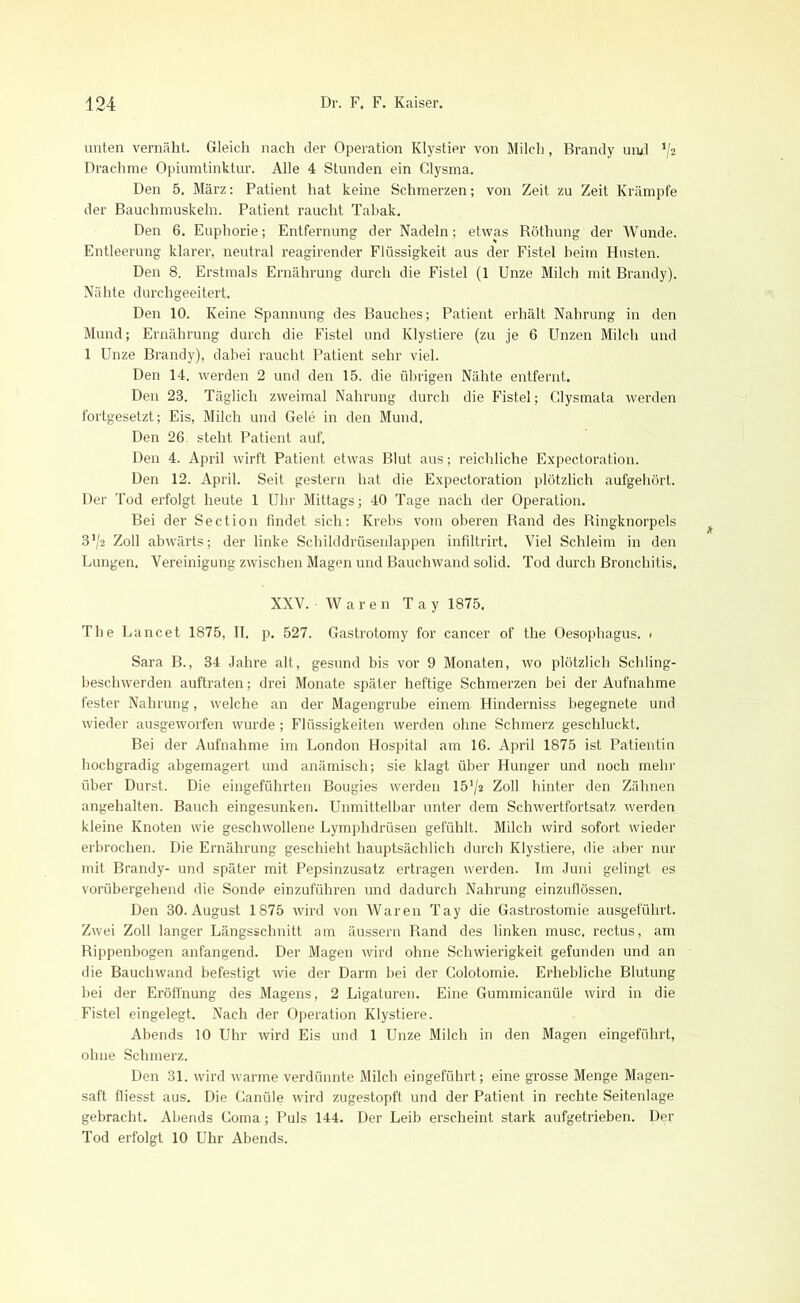 unten vernäht. Gleich nach der Operation Klystier von Milch, Brandy und */2 Drachme Opiumtinktur. Alle 4 Stunden ein Clysma. Den 5. März: Patient hat keine Schmerzen; von Zeit zu Zeit Krämpfe der Bauchmuskeln. Patient raucht Tabak. Den 6. Euphorie; Entfernung der Nadeln; etwas Röthung der Wunde. Entleerung klarer, neutral reagirender Flüssigkeit aus der Fistel beim Husten. Den 8. Erstmals Ernährung durch die Fistel (1 Unze Milch mit Brandy). Nähte durchgeeitert. Den 10. Keine Spannung des Bauches; Patient erhält Nahrung in den Mund; Ernährung durch die Fistel und Klystiere (zu je 6 Unzen Milch und 1 Unze Brandy), dabei raucht Patient sehr viel. Den 14. werden 2 und den 15. die übrigen Nähte entfernt. Den 28. Täglich zweimal Nahrung durch die Fistel; Glysmata werden fortgesetzt; Eis, Milch und Gele in den Mund. Den 26. steht Patient auf. Den 4. April wirft Patient etwas Blut aus; reichliche Expectoration. Den 12. April. Seit gestern hat die Expectoration plötzlich aufgehört. Der Tod erfolgt heute 1 Uhr Mittags; 40 Tage nach der Operation. Bei der Section findet sich: Krebs vom oberen Rand des Ringknorpels 3^2 Zoll abwärts; der linke Schilddrüsenlappen infiltrirt. Viel Schleim in den Lungen. Vereinigung zwischen Magen und Bauchwand solid. Tod durch Bronchitis. XXV. Waren Tay 1875. The Lancet 1875, II. p. 527. Gastrotomy for cancer of the Oesophagus. ■ Sara B., 34 Jahre alt, gesund bis vor 9 Monaten, wo plötzlich Schling- beschwerden auftraten; drei Monate später heftige Schmerzen bei der Aufnahme fester Nahrung, welche an der Magengrube einem Hinderniss begegnete und wieder ausgeworfen wurde; Flüssigkeiten werden ohne Schmerz geschluckt. Bei der Aufnahme im London Hospital am 16. April 1875 ist Patientin hochgradig abgemagert und anämisch; sie klagt über Hunger und noch mehr über Durst. Die eingeführten Bougies werden 15'/2 Zoll hinter den Zähnen angehalten. Bauch eingesunken. Unmittelbar unter dem Schwertfortsatz werden kleine Knoten wie geschwollene Lymphdrüsen gefühlt. Milch wird sofort wieder erbrochen. Die Ernährung geschieht hauptsächlich durch Klystiere, die aber nur mit Brandy- und später mit Pepsinzusatz ertragen werden. Im Juni gelingt es vorübergehend die Sonde einzuführen und dadurch Nahrung einzuflössen. Den 30.August 1875 wird von Waren Tay die Gastrostomie ausgeführt. Zwei Zoll langer Längsschnitt am äussern Rand des linken musc. rectus, am Rippenbogen anfangend. Der Magen wird ohne Schwierigkeit gefunden und an die Bauchwand befestigt wie der Darm bei der Colotomie. Erhebliche Blutung bei der Eröffnung des Magens, 2 Ligaturen. Eine Gummicanüle wird in die Fistel eingelegt. Nach der Operation Klystiere. Abends 10 Uhr wird Eis und 1 Unze Milch in den Magen eingeführt, ohne Schmerz. Den 31. wird warme verdünnte Milch eingeführt; eine grosse Menge Magen- saft fliesst aus. Die Canüle wird zugestopft und der Patient in rechte Seitenlage gebracht. Abends Goma; Puls 144. Der Leib erscheint stark aufgetrieben. Der Tod erfolgt 10 Uhr Abends.