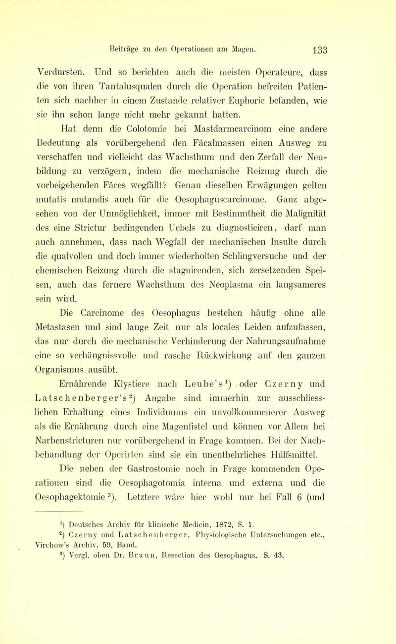 Verdursten. Und so berichten auch die meisten Operateure, dass die von ihren Tantalusqualen durch die Operation befreiten Patien- ten sich nachher in einem Zustande relativer Euphorie befanden, wie sie ihn schon lange nicht mehr gekannt hatten. Hat denn die Golotomie bei Mastdarmcarcinom eine andere Bedeutung als vorübergehend den Fäcalmassen einen Ausweg zu verschaffen und vielleicht das Wachsthum und den Zerfall der Neu- bildung zu verzögern, indem die mechanische Reizung durch die vorbeigehenden Fäces wegfällt? Genau dieselben Erwägungen gelten mutatis mutandis auch für die Oesophaguscarcinome. Ganz abge- sehen von der Unmöglichkeit, immer mit Bestimmtheit die Malignität des eine Strictur bedingenden Uebels zu diagnosticiren, darf man auch annehmen, dass nach Wegfall der mechanischen Insulte durch die qualvollen und doch immer wiederholten Schlingversuche und der chemischen Reizung durch die stagnirenden, sich zersetzenden Spei- sen, auch das fernere Wachsthum des Neoplasma ein langsameres sein wird. Die Carcinome des Oesophagus bestehen häufig ohne alle Metastasen und sind lange Zeit nur als locales Leiden aufzufassen, das nur durch die mechanische Verhinderung der Nahrungsaufnahme eine so verhängnisvolle und rasche Rückwirkung auf den ganzen Organismus ausübt. Ernährende Klystiere nach Leube’s1) .oder Czerny und Latschenberger’s2) Angabe sind immerhin zur ausschliess- lichen Erhaltung eines Individuums ein unvollkommenerer Ausweg als die Ernährung durch eine Magenfistel und können vor Allem bei Narbenstricturen nur vorübergehend in Frage kommen. Bei der Nach- behandlung der Operirten sind sie ein unentbehrliches Hülfsmittel. Die neben der Gastrostomie noch in Frage kommenden Ope- rationen sind die Oesophagotomia interna und externa und die Oesophagektomie3). Letztere wäre hier wohl nur bei Fall 6 (und Deutsches Archiv für klinische Medicin, 1872, S. 1. 2) Czerny und Latschenberger, Physiologische Untersuchungen etc., Virchow’s Archiv, 59. Band. 8) Vergl. oben Dr. Braun, Resection des Oesophagus. S. 43,