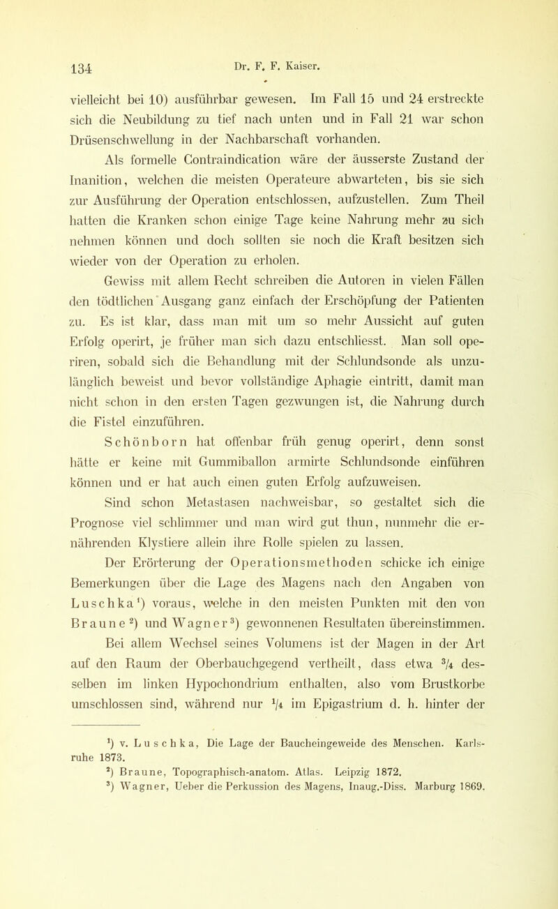 vielleicht bei 10) ausführbar gewesen. Im Fall 15 und 24 erstreckte sich die Neubildung zu tief nach unten und in Fall 21 war schon Drüsenschwellung in der Nachbarschaft vorhanden. Als formelle Gontraindication wäre der äusserste Zustand der Inanition, welchen die meisten Operateure abwarteten, bis sie sich zur Ausführung der Operation entschlossen, aufzustellen. Zum Theil hatten die Kranken schon einige Tage keine Nahrung mehr zu sich nehmen können und doch sollten sie noch die Kraft besitzen sich wieder von der Operation zu erholen. Gewiss mit allem Recht schreiben die Autoren in vielen Fällen den tödtlichen ‘ Ausgang ganz einfach der Erschöpfung der Patienten zu. Es ist klar, dass man mit um so mehr Aussicht auf guten Erfolg operirt, je früher man sich dazu entschliesst. Man soll ope- riren, sobald sich die Behandlung mit der Schlundsonde als unzu- länglich beweist und bevor vollständige Aphagie eintritt, damit man nicht schon in den ersten Tagen gezwungen ist, die Nahrung durch die Fistel einzuführen. Schönborn hat offenbar früh genug operirt, denn sonst hätte er keine mit Gummiballon armirte Schlundsonde einführen können und er hat auch einen guten Erfolg aufzuweisen. Sind schon Metastasen nachweisbar, so gestaltet sich die Prognose viel schlimmer und man wird gut thun, nunmehr die er- nährenden Klystiere allein ihre Rolle spielen zu lassen. Der Erörterung der Operationsmethoden schicke ich einige Bemerkungen über die Lage des Magens nach den Angaben von Luschka1) voraus, welche in den meisten Punkten mit den von Braune 2) und Wagner3) gewonnenen Resultaten übereinstimmen. Bei allem Wechsel seines Volumens ist der Magen in der Art auf den Raum der Oberbauchgegend vertheilt, dass etwa % des- selben im linken Hypochondrium enthalten, also vom Brustkörbe umschlossen sind, während nur x/4 im Epigastrium d. h. hinter der *) v. Luschka, Die Lage der Baucheingeweide des Menschen. Karls- ruhe 1873. 2) Braune, Topographisch-anatom. Atlas. Leipzig 1872. s) Wagner, Ueber die Perkussion des Magens, Inaug.-Diss. Marburg 1869.