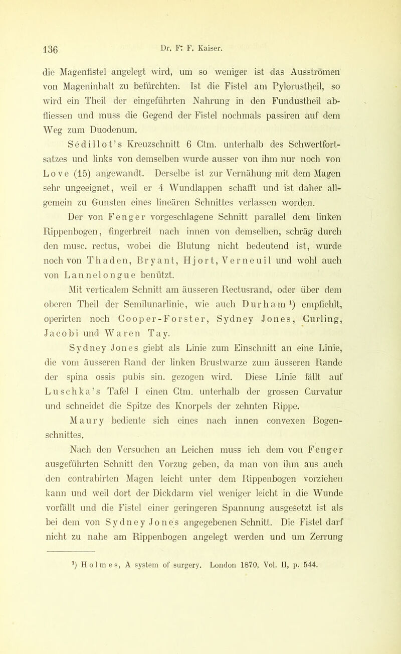 die Magenfistel angelegt wird, um so weniger ist das Ausströmen von Mageninhalt zu befürchten. Ist die Fistel am Pylorustheil, so wird ein Theil der eingeführten Nahrung in den Fundustheil ab- fliessen und muss die Gegend der Fistel nochmals passiren auf dem Weg zum Duodenum. Sedillot’s Kreuzschnitt 6 Ctm. unterhalb des Schwertfort- satzes und links von demselben wurde ausser von ihm nur noch von Love (15) angewandt. Derselbe ist zur Vernähung mit dem Magen sehr ungeeignet, weil er 4 Wundlappen schafft und ist daher all- gemein zu Gunsten eines linearen Schnittes verlassen worden. Der von F eng er vorgeschlagene Schnitt parallel dem linken Rippenbogen, fingerbreit nach innen von demselben, schräg durch den musc. rectus, wobei die Blutung nicht bedeutend ist, wurde noch von Thaden, Bryant, Hjort, Verneuil und wohl auch von Lannelongue benützt. Mit verticalem Schnitt am äusseren Rectusrand, oder über dem oberen Theil der Semilunarlinie, wie auch Durham1) empfiehlt, operirten noch Gooper-Forster, Sydney Jones, Curling, Jacobi und Waren Tay. Sydney Jones giebt als Linie zum Einschnitt an eine Linie, die vom äusseren Rand der linken Brustwarze zum äusseren Rande der spina ossis pubis sin. gezogen wird. Diese Linie fällt auf Luschka’s Tafel I einen Ctm. unterhalb der grossen Gurvatur und schneidet die Spitze des Knorpels der zehnten Rippe. Maury bediente sich eines nach innen convexen Bogen- schnittes. Nach den Versuchen an Leichen muss ich dem von F eng er ausgeführten Schnitt den Vorzug geben, da man von ihm aus auch den contrahirten Magen leicht unter dem Rippenbogen vorziehen kann und weil dort der Dickdarm viel weniger leicht in die Wunde vorfällt und die Fistel einer geringeren Spannung ausgesetzt ist als bei dem von Sydney Jones angegebenen Schnitt. Die Fistel darf nicht zu nahe am Rippenbogen angelegt werden und um Zerrung *) Holmes, A System of surgery. London 1870, Vol. II, p. 544.