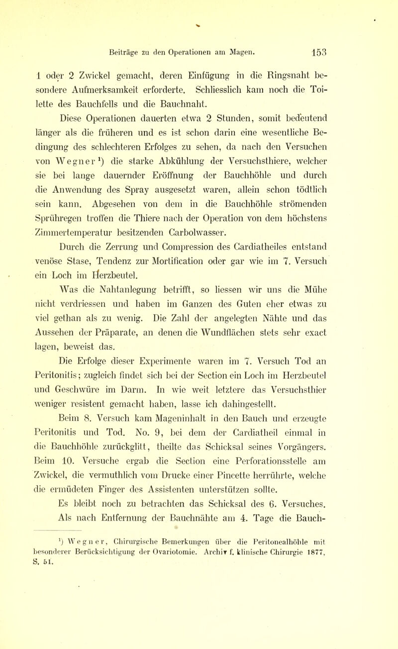 1 oder 2 Zwickel gemacht, deren Einfügung in die Ringsnaht be- sondere Aufmerksamkeit erforderte. Schliesslich kam noch die Toi- lette des Bauchfells und die Bauchnaht. Diese Operationen dauerten etwa 2 Stunden, somit bedeutend länger als die früheren und es ist schon darin eine wesentliche Be- dingung des schlechteren Erfolges zu sehen, da nach den Versuchen von Wegner1) die starke Abkühlung der Versuchstiere, welcher sie bei lange dauernder Eröffnung der Bauchhöhle und durch die Anwendung des Spray ausgesetzt waren, allein schon tödtlich sein kann. Abgesehen von dem in die Bauchhöhle strömenden Sprühregen troffen die Thiere nach der Operation von dem höchstens Zimmertemperatur besitzenden Carboiwasser. Durch die Zerrung und Gompression des Cardiatheiles entstand venöse Stase, Tendenz zur Mortification oder gar wie im 7. Versuch ein Loch im rferzbeutel. Was die Nahtanlegung betrifft, so Hessen wir uns die Mühe nicht verdriessen und haben im Ganzen des Guten eher etwas zu viel gethan als zu wenig. Die Zahl der angelegten Nähte und das Aussehen der Präparate, an denen die Wundflächen stets sehr exact lagen, beweist das. Die Erfolge dieser Experimente waren im 7. Versuch Tod an Peritonitis; zugleich findet sich bei der Section ein Loch im Herzbeutel und Geschwüre im Darm. In wie weit letztere das Versuchsthier weniger resistent gemacht haben, lasse ich dahingestellt. Beim 8. Versuch kam Mageninhalt in den Bauch und erzeugte Peritonitis und Tod. No. 9, bei dem der Cardiatheil einmal in die Bauchhöhle zurückglitt, tbeilte das Schicksal seines Vorgängers. Beim 10. Versuche ergab die Section eine Perforationsstelle am Zwickel, die vermuthlich vom Drucke einer Pincette herrührte, welche die ermüdeten Finger des Assistenten unterstützen sollte. Es bleibt noch zu betrachten das Schicksal des 6. Versuches. Als nach Entfernung der Bauchnähte am 4. Tage die Bauch- 0 Wegner, Chirurgische Bemerkungen über die Peritonealhöhle mit besonderer Berücksichtigung der Ovariotomie. Archir f. klinische Chirurgie 1877, S. 51.