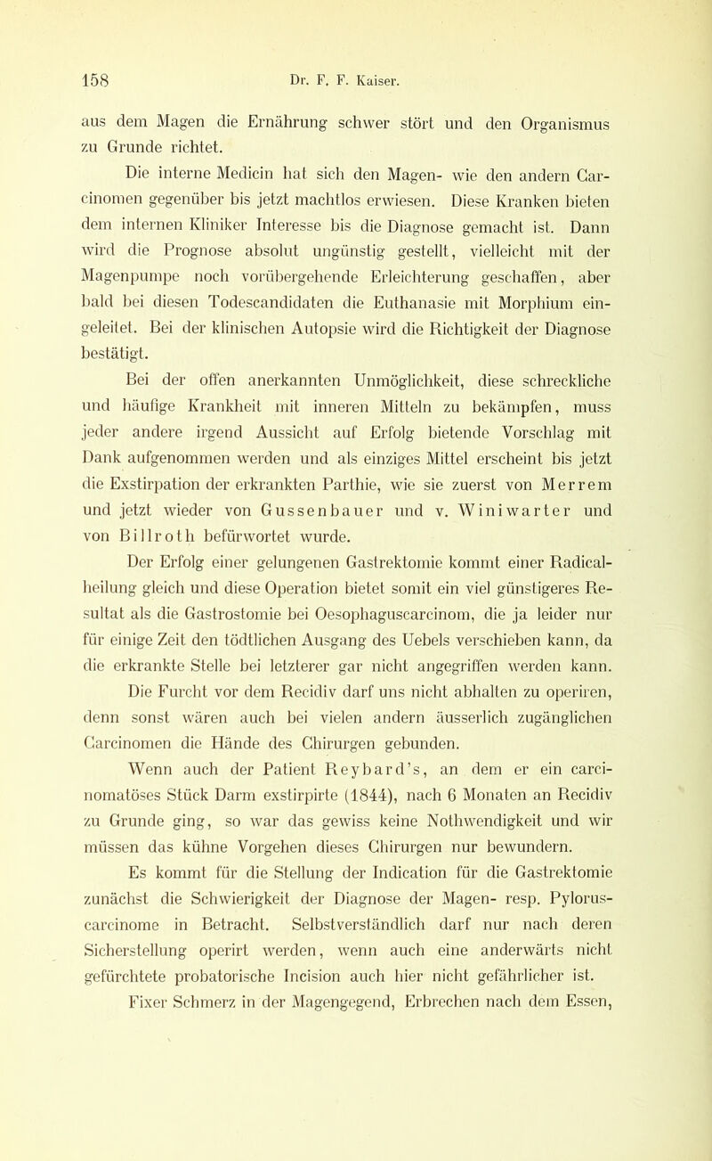 aus dem Magen die Ernährung schwer stört und den Organismus zu Grunde richtet. Die interne Medicin hat sich den Magen- wie den andern Car- cinomen gegenüber bis jetzt machtlos erwiesen. Diese Kranken bieten dem internen Kliniker Interesse bis die Diagnose gemacht ist. Dann wird die Prognose absolut ungünstig gestellt, vielleicht mit der Magenpumpe noch vorübergehende Erleichterung geschaffen, aber bald bei diesen Todescandidaten die Euthanasie mit Morphium ein- geleitet. Bei der klinischen Autopsie wird die Richtigkeit der Diagnose bestätigt. Bei der offen anerkannten Unmöglichkeit, diese schreckliche und häufige Krankheit mit inneren Mitteln zu bekämpfen, muss jeder andere irgend Aussicht auf Erfolg bietende Vorschlag mit Dank aufgenommen werden und als einziges Mittel erscheint bis jetzt die Exstirpation der erkrankten Parthie, wie sie zuerst von M e r r e m und jetzt wieder von Gussenbauer und v. Winiwarter und von Billroth befürwortet wurde. Der Erfolg einer gelungenen Gastrektomie kommt einer Radical- heilung gleich und diese Operation bietet somit ein viel günstigeres Re- sultat als die Gastrostomie bei Oesophaguscarcinom, die ja leider nur für einige Zeit den tödtlichen Ausgang des Uebels verschieben kann, da die erkrankte Stelle bei letzterer gar nicht angegriffen werden kann. Die Furcht vor dem Recidiv darf uns nicht abhalten zu operiren, denn sonst wären auch bei vielen andern äusserlich zugänglichen Garcinomen die Hände des Chirurgen gebunden. Wenn auch der Patient Reybard’s, an dem er ein carci- nomatöses Stück Darm exstirpirte (1844), nach 6 Monaten an Recidiv zu Grunde ging, so war das gewiss keine Nothwendigkeit und wir müssen das kühne Vorgehen dieses Chirurgen nur bewundern. Es kommt für die Stellung der Indication für die Gastrektomie zunächst die Schwierigkeit der Diagnose der Magen- resp. Pylorus- carcinome in Betracht. Selbstverständlich darf nur nach deren Sicherstellung operirt werden, wenn auch eine anderwärts nicht gefürchtete probatorische Incision auch hier nicht gefährlicher ist. Fixer Schmerz in der Magengegend, Erbrechen nach dem Essen,