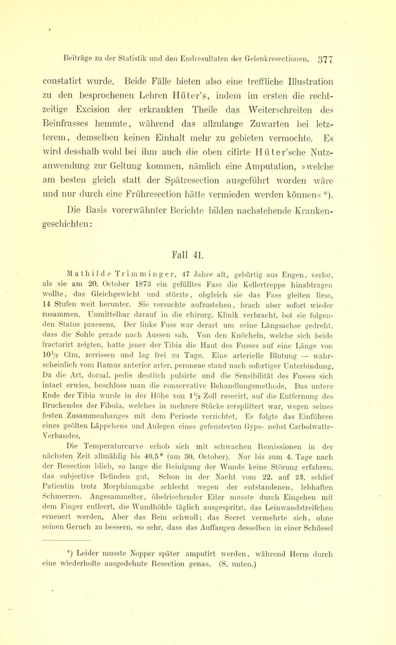 constatirt wurde. Beide Fälle bieten also eine treffliche Illustration zu den besprochenen Lehren Hüter’s, indem im ersten die recht- zeitige Excision der erkrankten Theile das Weiterschreiten des Beinfrasses hemmte, während das allzulange Zuwarten bei letz- terem, demselben keinen Einhalt mehr zu gebieten vermochte. Es wird desshalb wohl bei ihm auch die oben citirte Hüter’sche Nutz- anwendung zur Geltung kommen, nämlich eine Amputation, »welche am besten gleich statt der Spätresection ausgeführt worden wäre und nur durch eine Frühresection hätte vermieden werden können« *). Die Basis vorerwähnter Berichte bilden nachstehende Kranken- geschichten : Fall 41. Mathilde Trimminger, 47 Jahre alt, gebürtig aus Engen, verlor, als sie am 20. October 1873 ein gefülltes Fass die Kellertreppe hinabtragen wollte, das Gleichgewicht und stürzte, obgleich sie das Fass gleiten liess, 14 Stufen weit herunter. Sie versuchte aufzustehen, brach aber sofort wieder zusammen. Unmittelbar darauf in die Chirurg. Klinik verbracht, bot sie folgen- den Status praesens. Der linke Fuss war derart um seine Längsachse gedreht, dass die Sohle gerade nach Aussen sah. Von den Knöcheln, welche sich beide fracturirt zeigten, hatte jener der Tibia die Haut des Fusses auf eine Länge von lO1^ Ctm. zerrissen und lag frei zu Tage. Eine arterielle Blutung — wahr- scheinlich vom Ramus anterior arter. peroneae stand nach sofortiger Unterbindung. Da die Art. dorsal, pedis deutlich pulsirte und die Sensibilität des Fusses sich intact erwies, beschloss man die conservative Behandlungsmethode. Das untere Ende der Tibia wurde in der Höhe von 1 '/2 Zoll resecirt, auf die Entfernung des Bruchendes der Fibula, welches in mehrere Stücke zersplittert war, wegen seines festen Zusammenhanges mit dem Perioste verzichtet. Es folgte das Einführen eines geölten Läppchens und Anlegen eines gefensterten Gyps- nebst Carbolwatte- Verbandes. Die Temperaturcurve erhob sich mit schwachen Remissionen in der nächsten Zeit allmählig bis 40,50 (am 30. October). Nur bis zum 4. Tage nach der Resection blieb, so lange die Reinigung der Wunde keine Störung erfahren, das subjective Befinden gut. Schon in der Nacht vom 22. auf 23. schlief Patientin trotz Morphiumgabe schlecht wegen der entstandenen, lebhaften Schmerzen. Angesammelter, übelriechender Eiter musste durch Eingehen mit dem Finger entleert, die Wundhöhle täglich ausgespritzt, das Leinwandstreifchen erneuert werden. Aber das Bein schwoll; das Secret vermehrte sich, ohne seinen Geruch zu bessern, so sehr, dass das Äuffangen desselben in einer Schüssel *) Leider musste Nopper später amputirt werden, während Herrn durch eine wiederholte ausgedehnte Resection genas. (S. unten.)