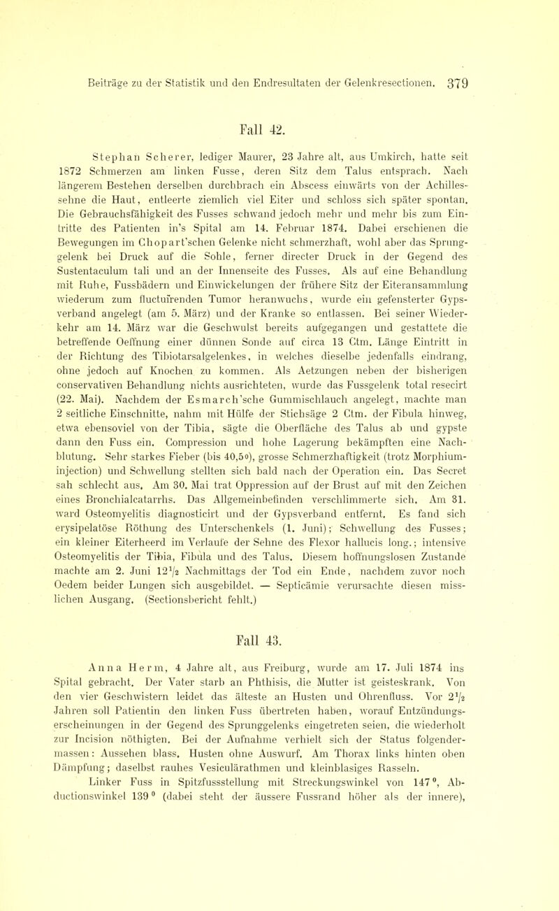 Fall 42. Stephan Scherer, lediger Maurer, 23 Jahre alt, aus Umkirch, hatte seit 1872 Schmerzen am linken Fusse, deren Sitz dem Talus entsprach. Nach längerem Bestehen derselben durchbrach ein Abscess einwärts von der Achilles- sehne die Haut, entleerte ziemlich viel Eiter und schloss sich später spontan. Die Gebrauchsfähigkeit des Fusses schwand jedoch mehr und mehr bis zum Ein- tritte des Patienten in’s Spital am 14. Februar 1874. Dabei erschienen die Bewegungen im Chopart’schen Gelenke nicht schmerzhaft, wohl aber das Sprung- gelenk bei Druck auf die Sohle, ferner directer Druck in der Gegend des Sustentaculum tali und an der Innenseite des Fusses. Als auf eine Behandlung mit Ruhe, Fussbädern und Einwickelungen der frühere Sitz der Eiteransammlung wiederum zum fluctufrenden Tumor heranwuchs, wurde ein gefensterter Gyps- verband angelegt (am 5. März) und der Kranke so entlassen. Bei seiner Wieder- kehr am 14. März war die Geschwulst bereits aufgegangen und gestattete die betreffende Oeffnung einer dünnen Sonde auf circa 13 Ctm, Länge Eintritt in der Richtung des Tibiotarsalgelenkes, in welches dieselbe jedenfalls eindrang, ohne jedoch auf Knochen zu kommen. Als Aetzungen neben der bisherigen conservativen Behandlung nichts ausrichteten, wurde das Fussgelenk total resecirt (22. Mai). Nachdem der Esmarch’sche Gummischlauch angelegt, machte man 2 seitliche Einschnitte, nahm mit Hülfe der Stichsäge 2 Ctm. der Fibula hinweg, etwa ebensoviel von der Tibia, sägte die Oberfläche des Talus ab und gypste dann den Fuss ein. Gompression und hohe Lagerung bekämpften eine Nach- blutung. Sehr starkes Fieber (bis 40,5o), grosse Schmerzhaftigkeit (trotz Morphium- injection) und Schwellung stellten sich bald nach der Operation ein. Das Secret sah schlecht aus. Am 30. Mai trat Oppression auf der Brust auf mit den Zeichen eines Bronchialcatarrhs. Das Allgemeinbefinden verschlimmerte sich. Am 31. ward Osteomyelitis diagnosticirt und der Gypsverband entfernt. Es fand sich erysipelatöse Röthung des Unterschenkels (1. Juni)Schwellung des Fusses; ein kleiner Eiterheerd im Verlaufe der Sehne des Flexor hallucis long.; intensive Osteomyelitis der Tibia, Fibula und des Talus. Diesem hoffnungslosen Zustande machte am 2. Juni 12^2 Nachmittags der Tod ein Ende, nachdem zuvor noch Oedem beider Lungen sich ausgebildet. — Septicämie verursachte diesen miss- lichen Ausgang. (Sectionsbericht fehlt.) Fall 43. Anna Herrn, 4 Jahre alt, aus Freiburg, wurde am 17. Juli 1874 ins Spital gebracht. Der Vater starb an Phthisis, die Mutter ist geisteskrank. Von den vier Geschwistern leidet das älteste an Husten und Ohrenfluss. Vor 2J/2 Jahren soll Patientin den linken Fuss übertreten haben, worauf Entzündungs- erscheinungen in der Gegend des Sprunggelenks eingetreten seien, die wiederholt zur Incision nöthigten. Bei der Aufnahme verhielt sich der Status folgender- massen: Aussehen blass. Husten ohne Auswurf. Am Thorax links hinten oben Dämpfung; daselbst rauhes Vesiculärathmen und kleinblasiges Rasseln. Linker Fuss in Spitzfussstellung mit Streckungswinkel von 147®, Ab- duc tions winke l 139 0 (dabei steht der äussere Fussrand höher als der innere),