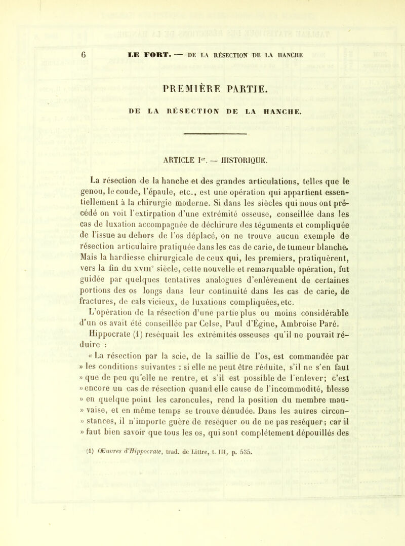 PREMIÈRE PARTIE. DE LA RÉSECTION DE LA HANCHE. ARTICLE Ier. — HISTORIQUE. La résection de la hanche et des grandes articulations, telles que le genou, le coude, l’épaule, etc., est une opération qui appartient essen- tiellement à la chirurgie moderne. Si dans les siècles qui nous ont pré- cédé on voit l’extirpation d’une extrémité osseuse, conseillée dans les cas de luxation accompagnée de déchirure des téguments et compliquée de l’issue au dehors de l’os déplacé, on ne trouve aucun exemple de résection articulaire pratiquée dans les cas de carie, de tumeur blanche. Mais la hardiesse chirurgicale de ceux qui, les premiers, pratiquèrent, vers la fin du xviii8 siècle, cette nouvelle et remarquable opération, fut guidée par quelques tentatives analogues d’enlèvement de certaines portions des os longs dans leur continuité dans les cas de carie, de fractures, de cals vicieux, de luxations compliquées,etc. L’opération de la résection d’une partie plus ou moins considérable d’un os avait été conseillée par Gelse, Paul d’Égine, Ambroise Paré. Hippocrate (1) réséquait les extrémités osseuses qu’il ne pouvait ré- duire : « La résection par la scie, de la saillie de l’os, est commandée par » les conditions suivantes : si elle ne peut être réduite, s’il ne s’en faut » que de peu qu’elle ne rentre, et s’il est possible de l’enlever; c’est » encore un cas de résection quand elle cause de l’incommodité, blesse » en quelque point les caroncules, rend la position du membre mau- » vaise, et en même temps se trouve dénudée. Dans les autres circon- » stances, il n’importe guère de réséquer ou de ne pas réséquer; car il » faut bien savoir que tous les os, qui sont complètement dépouillés des (1) Œuvres d’Hippocrate, trad. de Littré, t. III, p. 535.