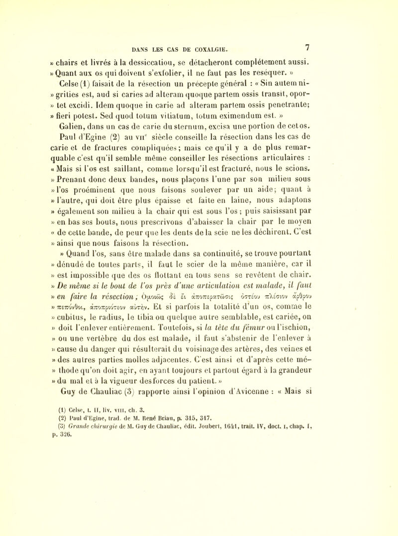 » chairs et livrés à la dessiccation, se détacheront complètement aussi. » Quant aux os qui doivent s’exfolier, il ne faut pas les réséquer. » Celse(l) faisait de la résection un précepte général : « Sin autemni- » grities est, aud si caries ad alteram quoque partem ossis transit, opor- » tet excidi. Idem quoque in carie ad alteram partem ossis pénétrante; » fieri potest. Sed quod totum vitiatum, totum eximendum est. » Galien, dans un cas de carie du sternum, excisa une portion de cetos. Paul d’Egine (2) au vu6 siècle conseille la résection dans les cas de carie et de fractures compliquées; mais ce qu’il y a de plus remar- quable c’est qu’il semble même conseiller les résections articulaires : u Mais si l’os est saillant, comme lorsqu’il est fracturé, nous le scions. » Prenant donc deux bandes, nous plaçons l’une par son milieu sous » l’os proéminent que nous faisons soulever par un aide; quant à » l’autre, qui doit être plus épaisse et faite en laine, nous adaptons » également son milieu à la chair qui est sous l’os ; puis saisissant par » en bas ses bouts, nous prescrivons d’abaisser la chair par le moyen « de cette bande, de peur que les dents de la scie ne les déchirent. C’est «ainsi que nous faisons la résection. » Quand l’os, sans être malade dans sa continuité, se trouve pourtant » dénudé de toutes parts, il faut le scier de la même manière, car il » est impossible que des os flottant en tous sens se revêtent de chair. » De même si le bout de l’os près d’une articulation est malade, il faut » en faire la résection ; ôptotwç h «TOTCpaTcoGiç 6<mou Ttkéaiov apôpou « tî£tcov0oi, àiTO7rp!.oT£ov at!>Tr)v. Et si parfois la totalité d’un os, comme le » cubitus, le radius, le tibia ou quelque autre semblable, est cariée, on » doit l’enlever entièrement. Toutefois, si la tête du fémur ou l’ischion, » ou une vertèbre du dos est malade, il faut s’abstenir de l’enlever à » cause du danger qui résulterait du voisinage des artères, des veines et «des autres parties molles adjacentes. C'est ainsi et d’après cette mé- » thode qu’on doit agir, en ayant toujours et partout égard à la grandeur » du mal et à la vigueur des forces du patient. » Guy de Chauliac (3) rapporte ainsi l’opinion d’Avicenne : « Mais si (1) Celse, t. II, liv. vm, ch. 3. (2) Paul d’Egine, trad. de M. René Bciau, p. 315, 317. (3) Grande chirurgie de M. Guy de Chauliac, édit. Joubert, 1641, trait. IV, doct. i, chap. I, p. 326.