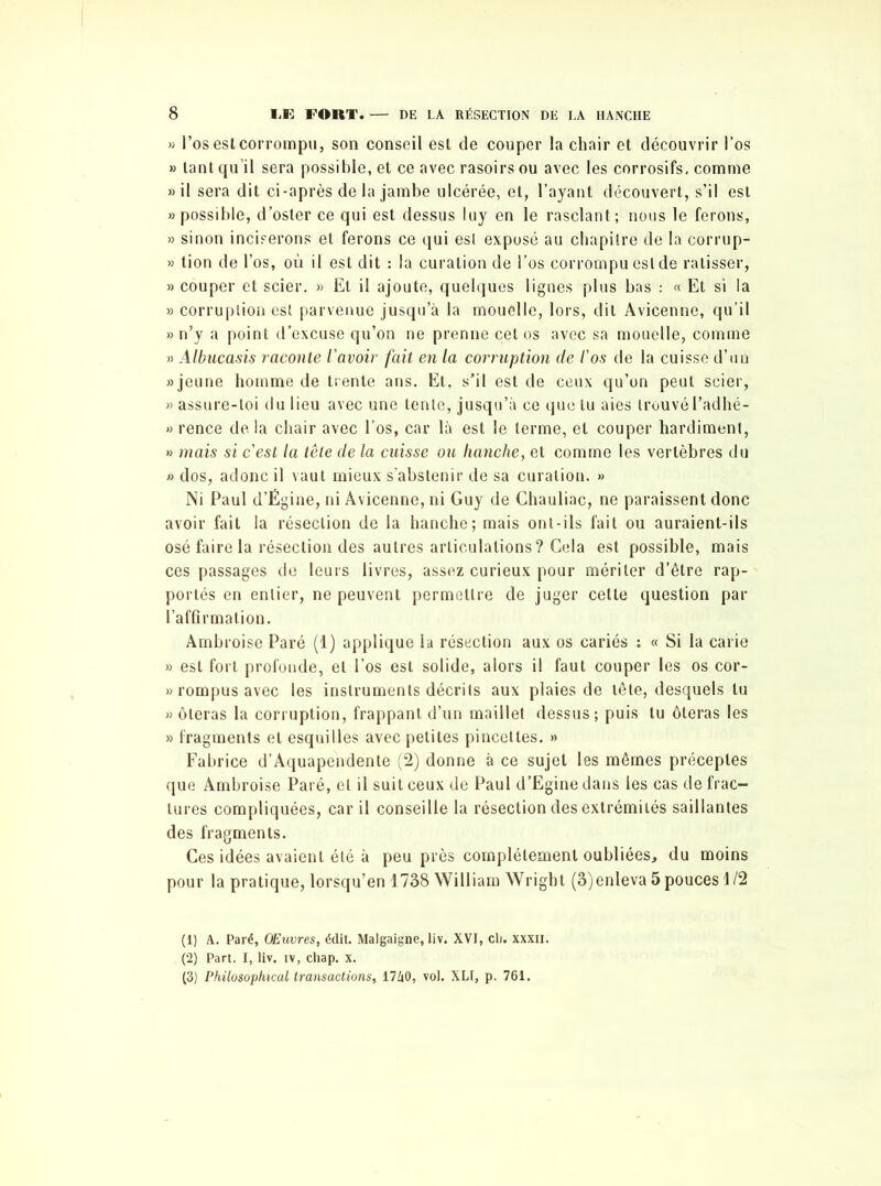 » l’os est corrompu, son conseil est de couper la chair et découvrir l’os » tant qu’il sera possible, et ce avec rasoirs ou avec les corrosifs, comme » il sera dit ci-après de la jambe ulcérée, et, l’ayant découvert, s’il est » possible, d’oster ce qui est dessus luy en le rasclant; nous le ferons, » sinon inciserons et ferons ce qui est exposé au chapitre de la corrup- » tion de l’os, où il est dit : la curation de l’os corrompu est de ratisser, » couper et scier. » Et il ajoute, quelques lignes plus bas : « Et si la » corruption est parvenue jusqu’à la mouelle, lors, dit Avicenne, qu’il » n’y a point d’excuse qu’on ne prenne cet os avec sa mouelle, comme » Albucasis raconte l'avoir fait en la corruption de l'os de la cuisse d’un «jeune homme de trente ans. El, s’il est de ceux qu’on peut scier, » assure-toi du lieu avec une tente, jusqu’à ce que lu aies trouvél’adhé- » rence de la chair avec l’os, car là est le terme, et couper hardiment, » mais si c'est la tête de la cuisse ou hanche, et comme les vertèbres du » dos, adonc il vaut mieux s’abstenir de sa curation. » Ni Paul d’Ëgine, ni Avicenne, ni Guy de Chauliac, ne paraissent donc avoir fait la résection de la hanche; mais ont-ils fait ou auraient-ils osé faire la résection des autres articulations ? Gela est possible, mais ces passages de leurs livres, assez curieux pour mériter d’être rap- portés en entier, ne peuvent permettre de juger cette question par l’affirmation. Ambroise Paré (1) applique la résection aux os cariés : « Si la carie » est fort profonde, et l’os est solide, alors il faut couper les os cor- » rompus avec les instruments décrits aux plaies de tête, desquels tu » ôteras la corruption, frappant d’un maillet dessus; puis tu ôteras les » fragments et esquilles avec petites pincettes. » Fabrice d’Aquapendente (2) donne à ce sujet les mêmes préceptes que Ambroise Paré, et il suit ceux de Paul d’Egine dans les cas de frac- tures compliquées, car il conseille la résection des extrémités saillantes des fragments. Ces idées avaient été à peu près complètement oubliées, du moins pour la pratique, lorsqu’en 1738 William Wright (3)enleva 5 pouces 1/2 (1) A. Paré, Œuvres, édit. Malgaigne, liv. XVI, cl), xxxii. (2) Part. I, liv. tv, chap. x. (3) Philosophical transactions, 1740, vol. XLI, p. 761.
