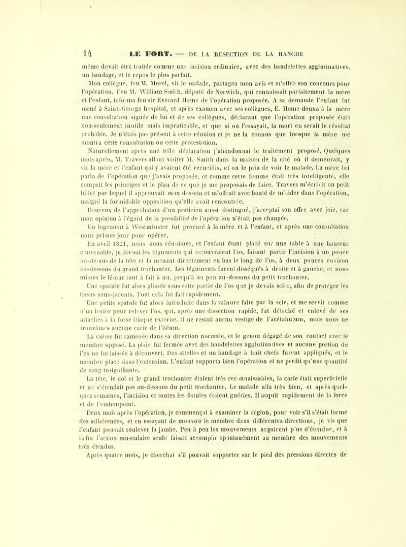 LE FORT, DE LA. RÉSECTION DE LA HANCHE \h même devait être traitée comme une incision ordinaire, avec des bandelettes agglutina lises, un bandage, et le repos le plus parfait. Mon collègue, feu VL Morel, vit le malade, partagea mon avis et m’offrit son concours pour l’opération. Feu M. William Smith, député de Norwich, qui connaissait parfaitement la mère et l’enfant, informa feu sir Everard Home de l’opération proposée. A sa demande l’enfant fut mené à Sainl-fleorge hospital, et après examen avec ses collègues, E. Home donna à la mère une consultation signée de lui et de ses collègues, déclarant que l’opération proposée était non-seulement inutile mais impraticable, et que si on l’essayait, la mort en serait le résultat probable. Je n’étais pas présent à cette réunion et je ne la connus que lorsque la mète me montra celte consultation ou cette protestation. Naturellement après une telle déclaration j’abandonnai le traitement proposé. Quelques mois après, 51. Travers allant visiter M. Smith dans la maison de la cité où il demeurait, y vit la mère et l’enfant qui y avaient été recueillis, et on le pria de voir le malade. La mère lui parla de l’opération que j’avais proposée, et comme cette femme était très intelligente, elle comprit les principes et le plan de ce que je me proposais de faire. Travers m’écrivit un petit billet par lequel il approuvait mon dessein et m’offrait avec bonté de m’aider dans l’opération, malgré la formidable opposition qu’elle avait rencontrée. Heureux de l’approbation d’un praticien aussi distingué, j'acceptai son offre avec joie, car mon opinion à l’égard de la possibilité de l’opération n’était pas changée. Un logement a Westminster fut procuré à la mère et à l’enfant, et après une consultation nous prîmes jour pour opérer. En avril IS’Jl, nous nous réunîmes, et l’enfant étant placé sur une table à une hauteur convenable, je divisai les téguments qui recouvraient l’os, faisant partir l’incision à un pouce au-dessus de la tète et la menant directement en bas le long de l’os, à deux pouces environ au-dessous du grand trochanter. Les téguments furent disséqués à droite et 5 gauche, et nous mîmes le fémur tout à fait à nu, jusqu’à un peu au-dessous du petit trochanter. Une spatule fut alors glissée sous cette partie de l’os que je devais scier, afin de protéger les tissus sous-jacents. Tout cela fut fait rapidement. Une petite spatule fut alors introduite dans la rainure faite par la scie, et me servit comme d’un levier pour relever l’os, qui, après une dissection rapide, fut détaché et enlevé de ses attaches à la fosse iliaque externe. Il ne restait aucun vestige de l’acétabulum, mais nous ne trouvâmes aucune carie de l’iléum. La cuisse fut ramenée dans sa direction normale, et le genou dégagé de son contact avec le membre opposé. La plaie fut fermée avec des bandelettes agglutinatives et aucune portion de l’os ne fut laissée à découvert. Des attelles et un bandage à huit chefs furent appliqués, et le membre placé dans l’extension. L’enfant supporta bien l’opération et ne perdit qu’une quantité de sang insignifiante. La tête, le col et le grand trochanter étaient très reconnaissables, la carie était superficielle et ne s’étendait pas au-dessous du petit trochanter. Le malade alla très bien, et après quel- ques semaines, l’incision et toutes les fistules étaient guéries. Il acquit rapidement de la force et de l’embonpoint. Deux mois après l’opération, je commençai à examiner la région, pour voir s’il s’était formé des adhérences, et en essayant de mouvoir le membre dans différentes directions, je vis que l’enfant pouvait soulever la jambe. Peu à peu les mouvements acquirent plus d’étendue, et à la fin l’action musculaire seule faisait accomplir spontanément au membre des mouvements très étendus. Après quatre mois, je cherchai s’il pouvait supporter sur le pied des pressions directes de