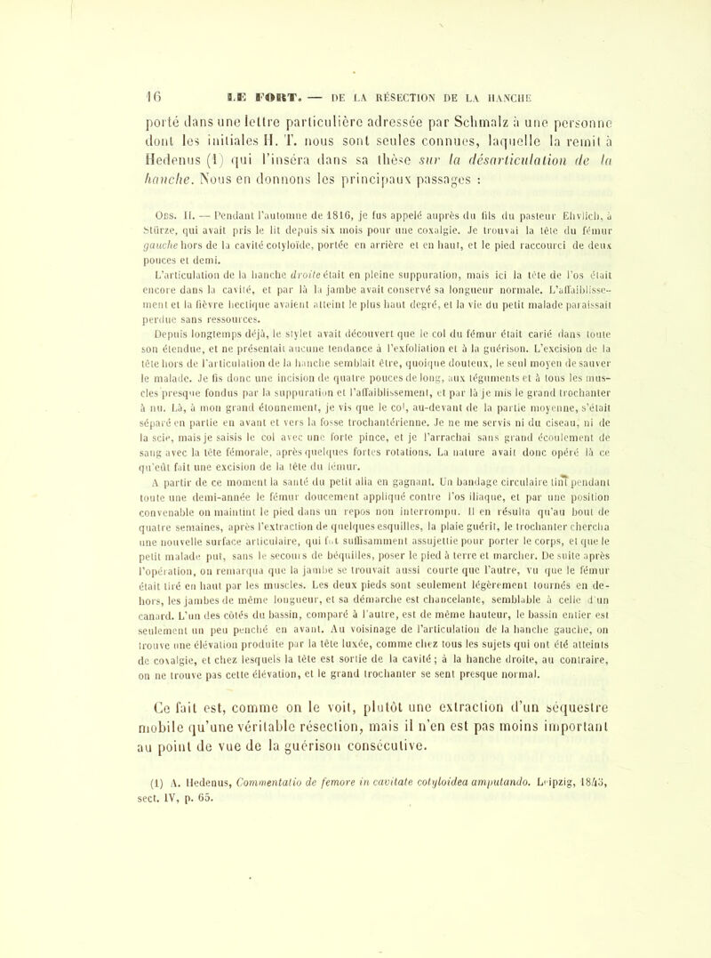 porté dans une lettre particulière adressée par Schmalz à une personne dont les initiales H. T. nous sont seules connues, laquelle la remit à Hedenus (1) qui l’inséra dans sa thèse sur la désarticulation de la hanche. Nous en donnons les principaux passages : Ocs. II. — Pendant l’automne de 1816, je fus appelé auprès du fils du pasteur Ehvlicfi, à Stürze, qui avait pris le lit depuis six mois pour une coxalgie. Je trouvai la tète du fémur gauche hors de la cavité cotyloïde, portée en arrière et en haut, et le pied raccourci de deux pouces et demi. L’articulation de la hanche droite était en pleine suppuration, mais ici la tète de l’os était encore dans la cavité, et par là la jambe avait conservé sa longueur normale. L'affaiblisse- ment et la fièvre hectique avaient atteint le plus haut degré, et la vie du petit malade paraissait perdue sans ressources. Depuis longtemps déjà, le stylet avait découvert que le col du fémur était carié dans toute son étendue, et ne présentait aucune tendance à l’exfoliation et à la guérison. L’excision de la tête hors de l’articulation de la hanche semblait être, quoique douteux, le seul moyen de sauver le malade. Je fis donc une incision de quatre pouces de long, aux téguments et à tous les mus- cles presque fondus par la suppuration et l’affaiblissement, et par là je mis le grand trochanter à nu. Là, à mon grand étonnement, je vis que le col, au-devant de la partie moyenne, s’était séparé en partie en avant et vers la fosse trochantérienne. Je ne me servis ni du ciseau, ni de la scie, mais je saisis le col avec une forte pince, et je l’arrachai sans grand écoulement de sang avec la tête fémorale, après quelques fortes rotations. La nature avait donc opéré là ce qu’eût fait une excision de la tête du iémur. A partir de ce moment la santé du petit alla en gagnant. Un bandage circulaire tint pendant toute une demi-année le fémur doucement appliqué contre l’os iliaque, et par une position convenable on maintint le pied dans un repos non interrompu. Il en résulta qu’au bout de quatre semaines, après l’extraction de quelques esquilles, la plaie guérit, le trochanter chercha une nouvelle surface articulaire, qui fut suffisamment assujettie pour porter le corps, et que le petit malade put, sans le secours de béquilles, poser le pied à terre et marcher. De suite après l’opération, on remarqua que la jambe se trouvait aussi courte que l’autre, vu que le fémur était tiré en haut par les muscles. Les deux pieds sont seulement légèrement tournés en de- hors, les jambes de même longueur, et sa démarche est chancelante, semblable à celle d'un canard. L’un des côtés du bassin, comparé à l’autre, est de même hauteur, le bassin entier est seulement un peu penché en avant. Au voisinage de l’articulation de la hanche gauche, on trouve une élévation produite par la tête luxée, comme chez tous les sujets qui ont été atteints de coxalgie, et chez lesquels la tête est sortie de la cavité; à la hanche droite, au contraire, on ne trouve pas cette élévation, et le grand trochanter se sent presque normal. Ce fait est, comme on le voit, plutôt une extraclion d’un séquestre mobile qu’une véritable résection, mais il n’en est pas moins important au point de vue de la guérison consécutive. (1) A. Hedenus, Commentalio de femore in cavitate cotyloidea amimtando. Li-ipzig, 1843, sect. IV, p. 65.