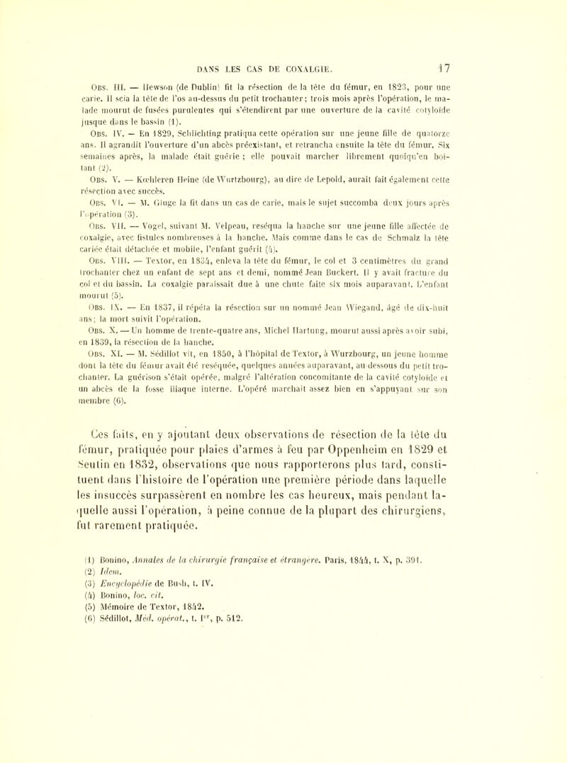 Obs. III. — Hewson (de Dublin) fit la résection de la lête du fémur, en 1823, pour une carie. 11 scia la lête de l’os au-dessus du petit trochanter; trois mois après l’opération, le ma- lade mourut de fusées purulentes qui s’étendirent par une ouverture de la cavité cotyloïde jusque dans le bassin (1). Obs. IV. — En 1829, Scblichting pratiqua cette opération sur une jeune fille de quatorze ans. Il agrandit l’ouverture d’un abcès préexistant, et retrancha ensuite la tète du fémur. Six semaines après, la malade était guérie ; elle pouvait marcher librement quoiqu’en boi- tant (2). Obs. V. — Kœhleren Heine (de Wurtzbourg), au dire de Lepold, aurait fait également celte résection avec succès. Obs. Vf. — M. Gluge la fit dans un cas de carie, mais le sujet succomba deux jours après l’opération (3). Obs. Vif. —Vogel, suivant M. Velpeau, réséqua la hanche sur une jeune fille affectée de coxalgie, avec fistules nombreuses à la hanche. Mais comme dans le cas de Schmalz la tête cariée était détachée et mobile, l’enfant guérit (/i). Obs. VIII. — Textor, en 183ü, enleva la tête du fémur, le col et 3 centimètres du grand trochanter chez un enfant de sept ans et demi, nommé Jean Buckert. Il y avait fracture du col et du bassin. La coxalgie paraissait due à une chute faite six mois auparavant. L’enfant mourut (5). Obs. IX* — En 1837, il répéta la résection sur un nommé Jean YViegand, âgé de dix-huit ans; la mort suivit l’opération. Obs. X. — Un homme de trente-quatre ans, Michel Hartung, mourut aussi après avoir subi, en 1839, la résection de la hanche. Obs. XI. — M. Sédillot vit, en 1850, à l’hôpital de Textor, à Wurzbourg, un jeune homme dont la lête du fémur avait été réséquée, quelques années auparavant, au-dessous du petit tro- chanter. La guérison s’était opérée, malgré l’altération concomitante de la cavité cotyloïde et un abcès de la fosse iliaque interne. L’opéré marchait assez bien en s’appuyant sur son membre (6). Ces fails, en y ajoutant deux observations de résection de la tète du fémur, pratiquée pour plaies d’armes à feu par Oppenheim en 1829 et 8eutin en 1882, observations que nous rapporterons plus tard, consti- tuent dans l’iiisloire de l’opération une première période dans laquelle les insuccès surpassèrent en nombre les cas heureux, mais pendant la- quelle aussi l’opération, à peine connue de la plupart des chirurgiens, fut rarement pratiquée. (1) Bonino, Annales de la chirurgie française et étrangère. Paris, 18!xh, t. X, p. 391. (2) Idem. (3) Encyclopédie de Bush, t. IV. (fl) Bonino, loc. cit. (5) Mémoire de Textor, 18Z|2. (6) Sédillot, Méd. opérât., t. Ier, p. 512.
