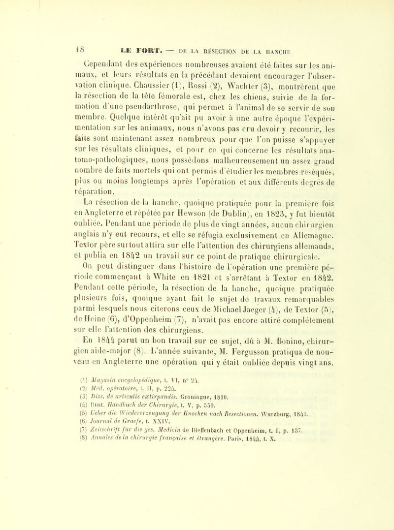 Cependant dos expériences nombreuses avaient été faites sur les ani- maux, et leurs résultats en la précédant devaient encourager l’obser- vation clinique. Chaussicr (1), Rossi (2), Wachler (3), montrèrent que la résection de la lete fémorale est, chez les chiens, suivie de la for- mation d une pseudarthrose, qui permet à l’animal de se servir de son membre. Quelque intérêt qu’ait pu avoir à une autre époque l’expéri- mentation sur les animaux, nous n’avons pas cru devoir y recourir, les faits sont maintenant assez nombreux pour que l’on puisse s’appuyer sur les résultats cliniques, et pour ce qui concerne les résultats ana- tomo-pathologiques, nous possédons malheureusement un assez grand nombre de faits mortels qui ont permis d’étudier les membres réséqués, plus ou moins longtemps après l’opération et aux différents degrés de réparation. La résection de la hanche, quoique pratiquée pour la première fois en Angleterre et répétée par Hewson (de Dublin), en 1823, y fut bientôt oubliée. Pendant une période de plus de vingt années, aucun chirurgien anglais n’y eut recours, et elle se réfugia exclusivement en Allemagne, fexlor père surtout attira sur elle l’attention des chirurgiens allemands, et publia en 18/t2 un travail sur ce point de pratique chirurgicale. On peut distinguer dans l’histoire de l’opération une première pé- riode commençant àWhite en 1821 et s’arrêtant à Texlor en 1842. Pendant cette période, la résection de la hanche, quoique pratiquée plusieurs fois, quoique ayant fait le sujet de travaux remarquables parmi lesquels nous citerons ceux de Michael Jaeger (k), de Texlor (5), de Heine (6), d’Oppenheim (7), n’avait pas encore attiré complètement sur elle l’attention des chirurgiens. En 18kk parut un bon travail sur ce sujet, dû à M. Bonino, chirur- gien aide-major (8). L’année suivante, M. Fergusson pratiqua de nou- veau en Angleterre une opération qui y était oubliée depuis vingt ans, (1) Magasin encyclopédique, t. Vr, n° 24. (2) Méd. opératoire, I. II, p. 224. (3) Diss. de articulis extirpandis. Groningue, 1810. (4) Riist. Dandbuch der Chirurgie, t. V, p. 559. (5) Ueber die Wiedererzeugung der Knochen nach Resectionen. Wurzburg, 1842. (6) Journal de Graefe, t. XXIV. (7) Zeitschrift fur die ges. Medicin de Dieffenbach et Oppenheim, t. I, p. 137. (8) Annales delà chirurgie française et étrangère. Paris, 1844, t. X.