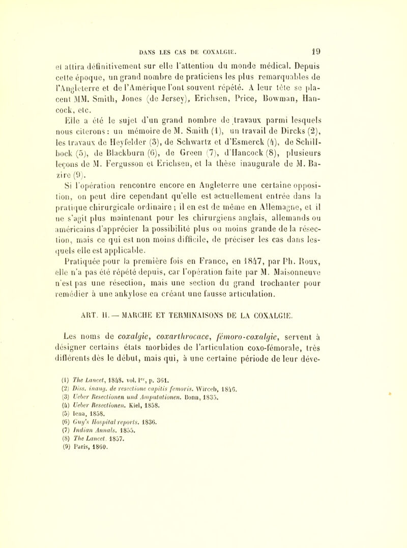 el allira définitivement sur elle l'attention du monde médical. Depuis celte époque, un grand nombre de praticiens les plus remarquables de l’Angleterre et de l’Amérique l’ont souvent répété. A leur tète se pla- cent MM. Smith, Jones (de Jersey), Erichsen, Price, Bowman, Han- cock, etc. Elle a été le sujet d’un grand nombre de .travaux parmi lesquels nous citerons : un mémoire de M. Smith (1), un travail de Dircks (2), les travaux de Heyfelder (3), de Schwartz et d’Esmerck (h), de Schill- bock (5), de Blackburn (6), de Green (7), d’Hancock (8), plusieurs leçons de M. Fergusson et Erichsen, et la thèse inaugurale de M. Ba- zire (9). Si l’opération rencontre encore en Angleterre une certaine opposi- tion, on peut dire cependant qu’elle est actuellement entrée dans la pratique chirurgicale ordinaire ; il en est de même en Allemagne, et il ne s’agit plus maintenant pour les chirurgiens anglais, allemands ou américains d’apprécier la possibilité plus ou moins grande de la résec- tion, mais ce qui est non moins difficile, de préciser les cas dans les- quels elle est applicable. Pratiquée pour la première fois en Franco, en 18A7, par Pli. Houx, elle n’a pas été répété depuis, car l’opération faite par M. Maisonneuve n’est pas une résection, mais une section du grand trochanter pour remédier à une ankylosé en créant une fausse articulation. ART. 11. — MARCHE ET TERMINAISONS DE LA COXALGIE. Les noms de coxalgie, coxartlirocace, fémoro-coxalgie, servent à désigner certains états morbides de l’articulation coxo-fémorale, très diflérents dès le début, mais qui, à une certaine période de leur déve- (1) The Lancet, I8Z18. vol. Ier, p. 361. (2) Diss. inaug. de resectione capitis femoris. Wirceb, 1846. (3) Ueber Resectionen und Ampulationen. Bonn, 1835. [U) Ueber Resectionen. Kiel, 1858. (5) Iena, 1858. (6) Guy’s Hospital reports. 1836. (7) Indian Annals. 1855. (8) The Lancet. 1857. (9) Paris, 1860.