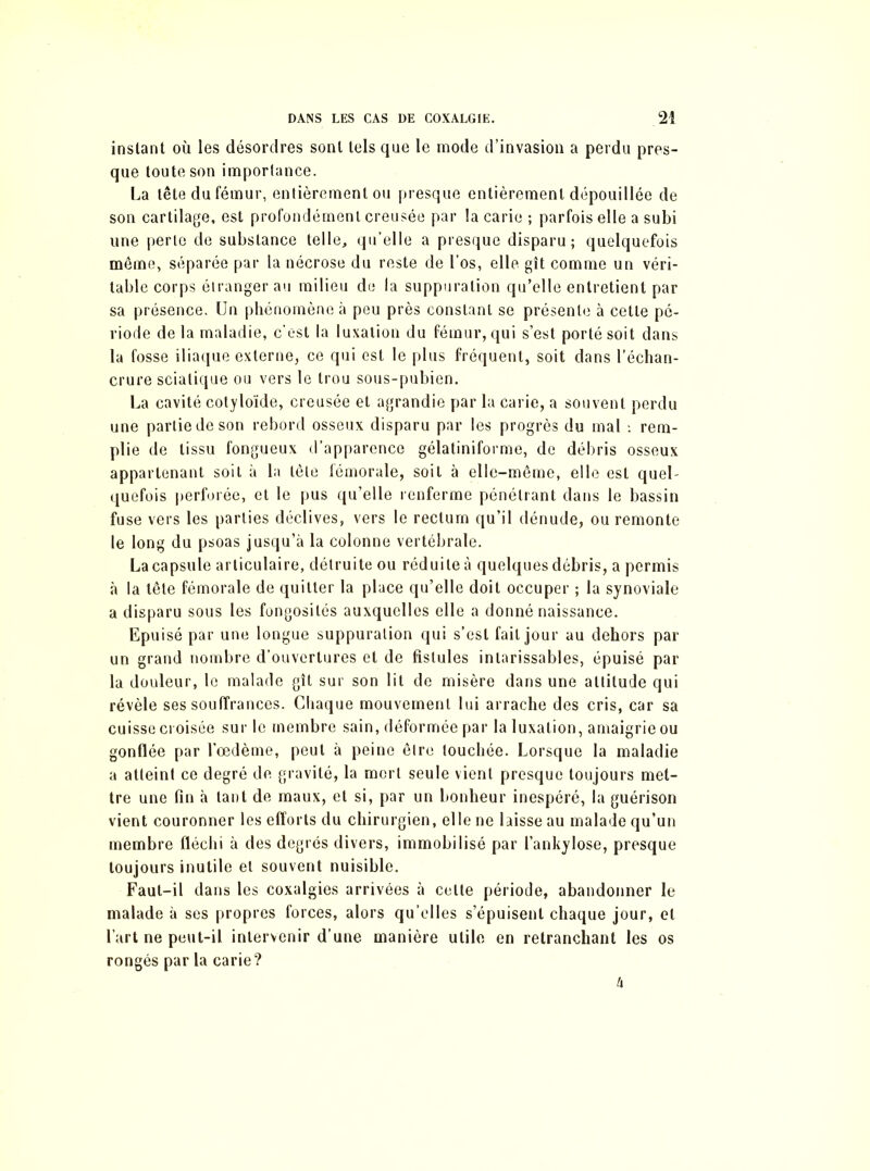 instant où les désordres sont tels que le mode d’invasion a perdu pres- que toute son importance. La tête du fémur, entièrement ou presque entièrement dépouillée de son cartilage, est profondément creusée par la carie ; parfois elle a subi une perte de substance telle, qu’elle a presque disparu; quelquefois même, séparée par la nécrose du reste de l’os, elle gît comme un véri- table corps étranger au milieu de la suppuration qu’elle entretient par sa présence. Un phénomène à peu près constant se présente à cette pé- riode delà maladie, c'est la luxation du fémur, qui s’est porté soit dans la fosse iliaque externe, ce qui est le plus fréquent, soit dans l’échan- crure sciatique ou vers le trou sous-pubien. La cavité cotyloïde, creusée et agrandie par la carie, a souvent perdu une partie de son rebord osseux disparu par les progrès du mal rem- plie de tissu fongueux d’apparence gélatiniforme, de débris osseux appartenant soit à la tète fémorale, soit à elle-même, elle est quel- quefois perforée, et le pus qu’elle renferme pénétrant dans le bassin fuse vers les parties déclives, vers le rectum qu’il dénude, ou remonte le long du psoas jusqu’à la colonne vertébrale. La capsule articulaire, détruite ou réduite à quelques débris, a permis à la tête fémorale de quitter la place qu’elle doit occuper ; la synoviale a disparu sous les fongosités auxquelles elle a donné naissance. Epuisé par une longue suppuration qui s’est fait jour au dehors par un grand nombre d’ouvertures et de fistules intarissables, épuisé par la douleur, le malade gît sur son lit de misère dans une altitude qui révèle ses souffrances. Chaque mouvement lui arrache des cris, car sa cuisse croisée sur le membre sain, déformée par la luxation, amaigrie ou gonflée par l’œdème, peut à peine être touchée. Lorsque la maladie a atteint ce degré de gravité, la mort seule vient presque toujours met- tre une fin à tant de maux, et si, par un bonheur inespéré, la guérison vient couronner les efforts du chirurgien, elle ne laisse au malade qu’un membre fléchi à des degrés divers, immobilisé par l’ankylose, presque toujours inutile et souvent nuisible. Faut-il dans les coxalgies arrivées à celte période, abandonner le malade à ses propres forces, alors qu’elles s’épuisent chaque jour, et l’art ne peut-il intervenir d’une manière utile en retranchant les os rongés par la carie? h