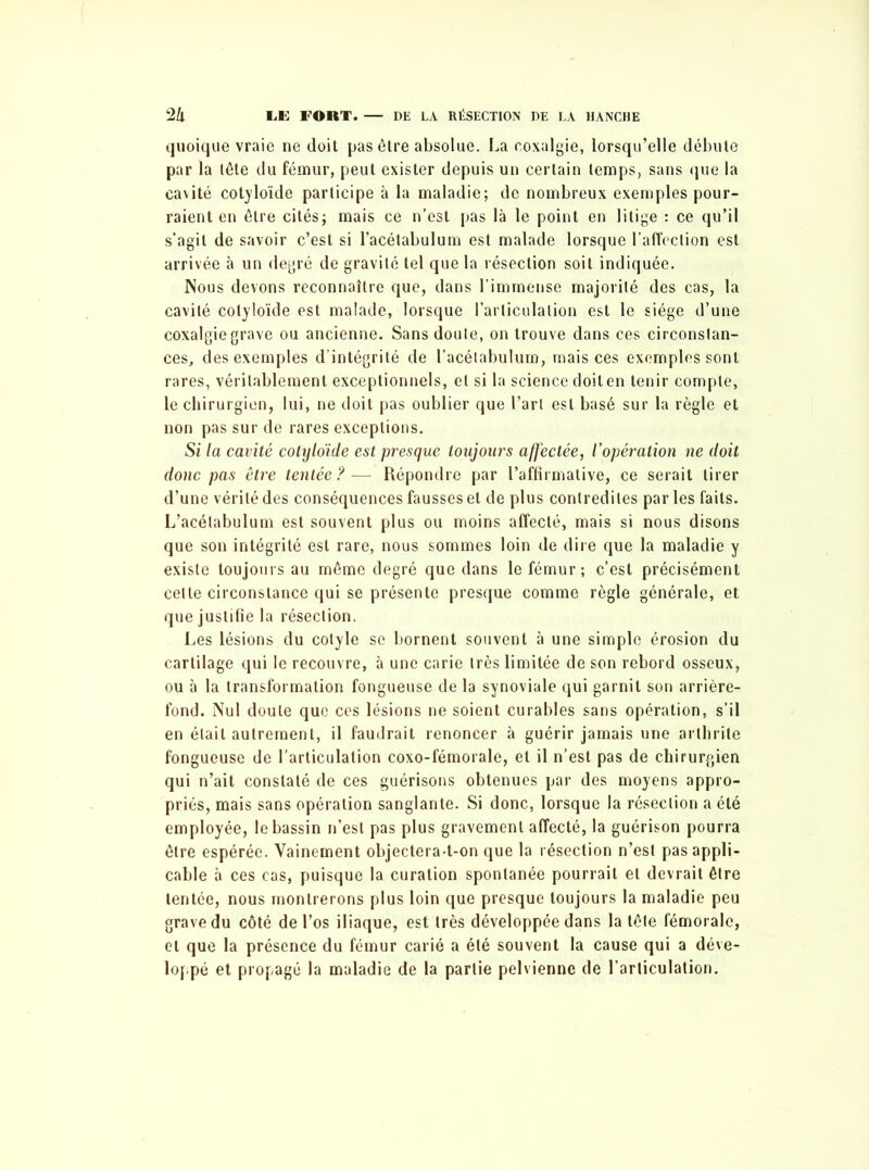 quoique vraie ne doit pas être absolue. La coxalgie, lorsqu’elle débute par la lête du fémur, peut exister depuis un certain temps, sans que la cavité colloïde participe à la maladie; de nombreux exemples pour- raient en être cités; mais ce n’est pas là le point en litige : ce qu’il s’agit de savoir c’est si l’acétabulum est malade lorsque l’affection est arrivée à un degré de gravité tel que la résection soit indiquée. Nous devons reconnaître que, dans l’immense majorité des cas, la cavité cotyloïde est malade, lorsque l’articulation est le siège d’une coxalgie grave ou ancienne. Sans doute, on trouve dans ces circonstan- ces, des exemples d’intégrité de l’acélabulum, mais ces exemples sont rares, véritablement exceptionnels, et si la science doit en tenir compte, le chirurgien, lui, ne doit pas oublier que l’art est basé sur la règle et non pas sur de rares exceptions. Si la cavité cotyloïde est presque toujours affectée, l’opération ne doit donc pas être tentée ?— Répondre par l’affirmative, ce serait tirer d’une vérité des conséquences fausses et de plus contredites par les faits. L’acélabulum est souvent plus ou moins affecté, mais si nous disons que son intégrité est rare, nous sommes loin de dire que la maladie y existe toujours au même degré que dans le fémur; c’est précisément cette circonstance qui se présente presque comme règle générale, et que justifie la résection. Les lésions du cotyle se bornent souvent à une simple érosion du cartilage qui le recouvre, à une carie très limitée de son rebord osseux, ou à la transformation fongueuse de la synoviale qui garnit son arrière- fond. Nul doute que ces lésions ne soient curables sans opération, s’il en était autrement, il faudrait renoncer à guérir jamais une arthrite fongueuse de l’articulation coxo-fémorale, et il n’est pas de chirurgien qui n’ait constaté de ces guérisons obtenues par des moyens appro- priés, mais sans opération sanglante. Si donc, lorsque la résection a été employée, le bassin n’est pas plus gravement affecté, la guérison pourra être espérée. Vainement objectera-t-on que la résection n’est pas appli- cable à ces cas, puisque la curation spontanée pourrait et devrait être tentée, nous montrerons plus loin que presque toujours la maladie peu grave du côté de l’os iliaque, est très développée dans la lête fémorale, et que la présence du fémur carié a été souvent la cause qui a déve- loppé et propagé la maladie de la partie pelvienne de l’articulation.