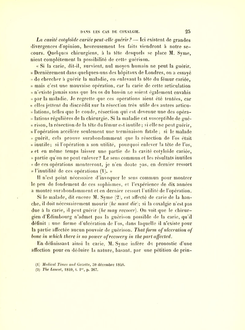 La cavité cotyloïde cariée peut-elle guérir?— Ici existent de grandes divergences d’opinion, heureusement les faits viendront à notre se- cours. Quelques chirurgiens, à la tête desquels se place M. Syme, nient complètement la possibilité de cette guérison. « Si la carie, dit-il, survient, nul moyen humain ne peut la guérir. » Dernièrement dans quelques-uns des hôpitaux de Londres, on a essayé » de chercher à guérir la maladie, en enlevant la tête du fémur cariée, » mais c’est une mauvaise opération, car la carie de cette articulation » n’existe jamais sans que les os du bassin ne soient également envahis » par la maladie. Je regrette que ces opérations aient été tentées, car » elles jeltenl du discrédit sur la résection très utile des autres articu- » lations, telles que le coude, résection qui est devenue une des opéra- >3 lations régulières de la chirurgie. Si la maladie est susceptible de gué- » rison, la résection de la tête du fémur e;>t inutile ; si elle ne peut guérir, » l’opération accélère seulement une terminaison fatale ; si le malade » guérit, cela prouve surabondamment que la résection de l’os était » inutile; si l’opération a son utilité, pourquoi enlever la tête de l’os, » et en même temps laisser une partie de la cavité colyloïdc cariée, >3 partie qu’on ne peut enlever? Le sens commun et les résultats inutiles 33 de ces opérations montreront, je n’en doute pas, en dernier ressort 33 l’inutilité de ces opérations (1). 33 11 n’est point nécessaire d’invoquer le sens commun pour montrer le peu de fondement de ces sophismes, et l’expérience de dix années a montré surabondamment et en dernier ressort l’utilité de l’opération. Si le malade, dit encore M. Syme (2), est affecté de carie de la han- che, il doit nécessairement mourir (lie must die); si la coxalgie n’est pas due à la carie, il peut guérir (lie may recover). On voit que le chirur- gien d’Édimbourg n’admet pas la guérison possible de la carie, qu’il définit : une forme d’ulcération de l’os, dans laquelle il n’existe pour la partie affectée aucun pouvoir de guérison. Thalform of ulcération of boue in which there is no power ofrecovery in tlie part affected. En définissant ainsi la carie, M. Syme infère du pronostic d’une affection pour en déduire la nature, basant, par une pétition de prin- (1) Medical Times and Gazette, 30 décembre 1848. (2) The Lancet, 1849, I. Ier, p. 267.