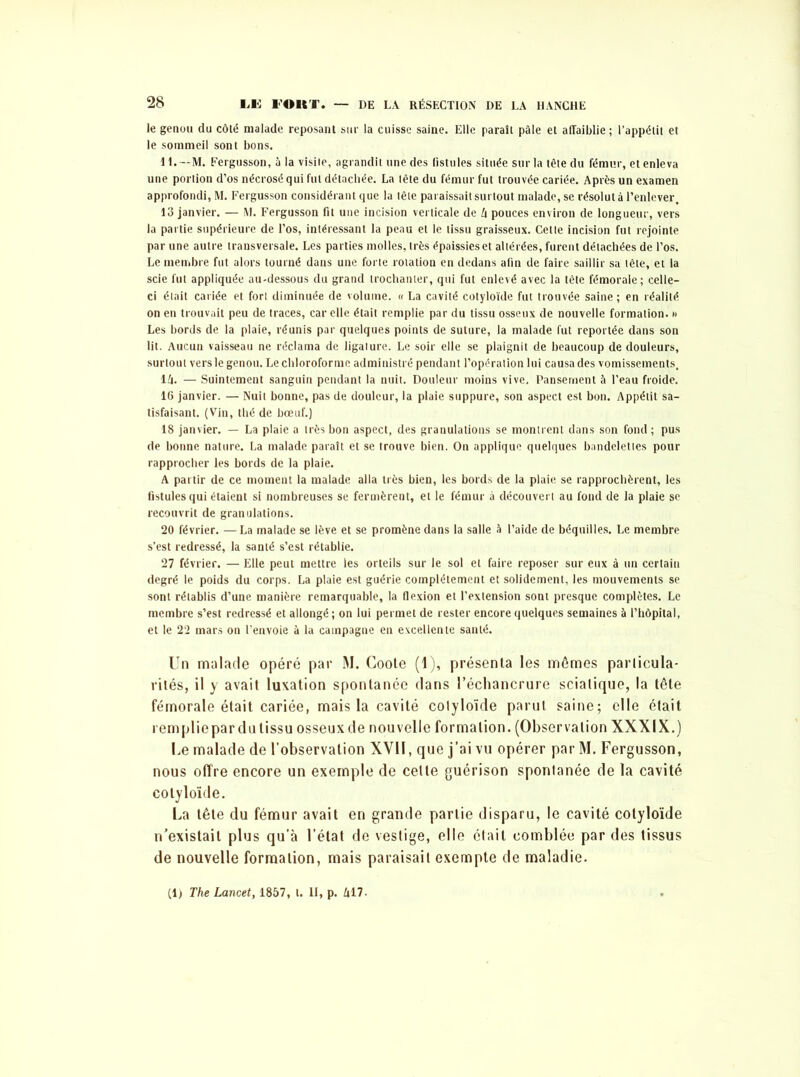 le genou du côté malade reposant sur la cuisse saine. Elle paraît pâle et affaiblie ; l’appétit et le sommeil sont bons. IL— M. Fergusson, à la visite, agrandit une des fistules située sur la tête du fémur, et enleva une portion d’os nécrosé qui fut détachée. La tête du fémur fut trouvée cariée. Après un examen approfondi, M. Fergusson considérant que la tête paraissait surtout malade, se résolut à l’enlever. 13 janvier. — M. Fergusson fit une incision verticale de k pouces environ de longueur, vers la partie supérieure de l’os, intéressant la peau et le tissu graisseux. Cette incision fut rejointe par une autre transversale. Les parties molles, très épaissies et altérées, furent détachées de l’os. Le membre fut alors tourné dans une forte rotation en dedans afin de faire saillir sa tête, et la scie fut appliquée au-dessous du grand trochanter, qui fut enlevé avec la tête fémorale; celle- ci était cariée et fort diminuée de volume. « La cavité cotyloïde fut trouvée saine ; en réalité on en trouvait peu de traces, car elle était remplie par du tissu osseux de nouvelle formation. » Les bords de la plaie, réunis par quelques points de suture, la malade fut reportée dans son lit. Aucun vaisseau ne réclama de ligature. Le soir elle se plaignit de beaucoup de douleurs, surtout vers le genou. Le chloroforme administré pendant l’opération lui causa des vomissements. 14. — Suintement sanguin pendant la nuit. Douleur moins vive. Pansement à l’eau froide. 16 janvier. — Nuit bonne, pas de douleur, la plaie suppure, son aspect est bon. Appétit sa- tisfaisant. (Vin, thé de bœuf.) 18 janvier. — La plaie a très bon aspect, des granulations se montrent dans son fond ; pus de bonne nature. La malade paraît et se trouve bien. On applique quelques bandelettes pour rapprocher les bords de la plaie. A partir de ce moment la malade alla très bien, les bords de la plaie se rapprochèrent, les fistules qui étaient si nombreuses se fermèrent, et le fémur à découvert au fond de la plaie se recouvrit de granulations. 20 février. —La malade se lève et se promène dans la salle à l’aide de béquilles. Le membre s’est redressé, la santé s’est rétablie. 27 février. — Elle peut mettre les orteils sur le sol et faire reposer sur eux à un certain degré le poids du corps. La plaie est guérie complètement et solidement, les mouvements se sont rétablis d’une manière remarquable, la flexion et l’extension sont presque complètes. Le membre s’est redressé et allongé; on lui permet de rester encore quelques semaines à l’hôpital, et le 22 mars on l’envoie à la campagne en excellente santé. Un malade opéré par M. Goote (1), présenta les mêmes particula- rités, il y avait luxation spontanée dans l’échancrure sciatique, la tête fémorale était cariée, mais la cavité colyloïde parut saine; elle était rempliepar du tissu osseux de nouvelle formation. (Observation XXXIX.) Le malade de l’observation XVII, que j’ai vu opérer par M. Fergusson, nous offre encore un exemple de celte guérison spontanée de la cavité colyloïde. La tête du fémur avait en grande partie disparu, le cavité cotyloïde n'existait plus qu’à l’état de vestige, elle était comblée par des tissus de nouvelle formation, mais paraisait exempte de maladie.