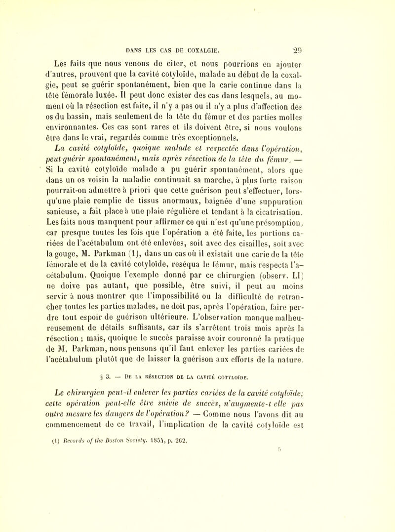 Les faits que nous venons de citer, et nous pourrions en ajouter d’autres, prouvent que la cavité cotyloïde, malade au début de la coxal- gie, peut se guérir spontanément, bien que la carie continue dans la tête fémorale luxée. Il peut donc exister des cas dans lesquels, au mo- ment où la résection est faite, il n’y a pas ou il n’y a plus d’affection des os du bassin, mais seulement de la tête du fémur et des parties molles environnantes. Ces cas sont rares et ils doivent être, si nous voulons être dans le vrai, regardés comme très exceptionnels. La cavité cotyloïde, quoique malade et respectée dans l’opération, peut guérir spontanément, mais après résection de la tête du fémur. — Si la cavité cotyloïde malade a pu guérir spontanément, alors que dans un os voisin la maladie continuait sa marche, à plus forte raison pourrait-on admettre à priori que cette guérison peut s’effectuer, lors- qu’une plaie remplie de tissus anormaux, baignée d’une suppuration sanieuse, a fait place à une plaie régulière et tendant à la cicatrisation. Les faits nous manquent pour affirmer ce qui n’est qu’une présomption, car presque toutes les fois que l’opération a été faite, les portions ca- riées de l’acélabulum ont été enlevées, soit avec des cisailles, soit avec la gouge, M. Parkman (1), dans un cas où il existait une carie de la tête fémorale et de la cavité cotyloïde, réséqua le fémur, mais respecta l’a- cétabulum. Quoique l’exemple donné par ce chirurgien (observ. Ll) ne doive pas autant, que possible, être suivi, il peut au moins servir à nous montrer que l’impossibilité ou la difficulté de retran- cher toutes les parties malades, ne doit pas, après l’opération, faire per- dre tout espoir de guérison ultérieure. L’observation manque malheu- reusement de détails suffisants, car ils s’arrêtent trois mois après la résection ; mais, quoique le succès paraisse avoir couronné la pratique de M. Parkman, nous pensons qu’il faut enlever les parties cariées de l’acétabulum plutôt que de laisser la guérison aux efforts de la nature. § 3. — De la résection de la cavité cotyloïde. Le chirurgien peut-il enlever les parties cariées de la cavité cotyloïde; cette opération peut-elle être suivie de succès, n'augmente-t elle pas outre mesure les dangers de l’opération? — Gomme nous l’avons dit au commencement de ce travail, l’implication de la cavité cotyloïde est (t) Records ofthe Boston Society. 1854, p. 262.