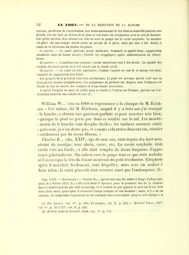 externe, au-dessus de l’acétabulum. Les tissus maintenant la tète dans sa nouvelle position sont divisés, l’os est luxé au dehors delà plaie et scié entre les trochanters avec la scie de Butcher. Une petite portion d’os nécrosé est enlevée avec la gouge sur la cavité cotyloïde. Le membre est placé sur une longue attelle posée au niveau de la plaie, mais pas tout à fait droite, à cause de la rétraction du tendon du jarret. I 4 janvier. — La santé générale paraît meilleure. Sommeil et appétit bons, suppuration abondante mais de bonne nature ; l’attelle est réappliqnée après administration du chloro- forme. 21 janvier. — L’amélioration continue ; jambe maintenue tout à fait droite. La rigidité des tendons du jarret paraît avoir été causée par le séjour au lit. 28 janvier. — La santé est très améliorée ; l’enfant s’assied sur son lit et mange très bien. Quantité de suppuration très faible. Les progrès de la guérison sont très satisfaisants. La plaie est presque guérie sauf une ou deux petites fistules insignifiantes. Les symptômes de phthisie ont disparu sous l’influence de l’huile de foie de morue, des toniques et d’une bonne nourriture. II quitte l’hôpital au mois de juillet pour se rendre à Walton-on-Thames, portant sur l’ar- ticulation nouvelle une calotte de cuir (1). William W... vint en 1860 se représenter à la clinique de M. Erich- sen. « Cet enfanl, dit M. Erichsen, auquel il y a trois ans j’ai réséqué » la hanche, a obtenu une guérison parfaite et peut marcher très bien, «quoique le pied ne porte pas dans sa totalité sur le sol. Les mouve- » menls de la hanche sont des plus faciles; les surfaces osseuses conli- » guës sont, je n’en doute pas, et comme cela afrive dans ces cas, réunies » solidement par du tissus fibreux. •* Charles B... (obs. XXIV), âgé de onze ans, était depuis dix-huit mois atteint de coxalgie, avec abcès, carie, etc. La cavité cotyloïde était cariée vers ses bords, et elle était remplie de tissus fongueux d’appa- rence gélatiniforme. On enleva avec la gouge tout ce qui était malade, et l’on réséqua la tête du fémur au niveau du petit trochanter. Cinq mois après il marchai* facilement, sans béquilles, mais avec un soulier à haut talon; la santé générale était revenue ainsi que l’embonpoint (2). Obs. XXIV. — (Bowmann.) — Charles B..., âgé de onze ans, fut admis à King’s College hos- pital, le 4 février 1857. 11 y a dix-huit mois il éprouva pour la première fois de la douleur dans la hanche gauche qui eDfla beaucoup, et le malade ne put appuyer le pied sur le sol. Cela dura deux mois, après quoi il recouvrit l’usage complet de son membre ; mais, il y a un an environ, les symptômes reparurent et ont continué sans interruption jusqu’à celte époque; la (1) The Lancet, vol. Ier, p. 310; 10 octobre, vol. II, p. 363. — Medical Times, 1857, vol. Ier, p. 35 à 337 ; vol. II, p. 421. (2) British medical Journal, 1850, vol., let, p. 351.