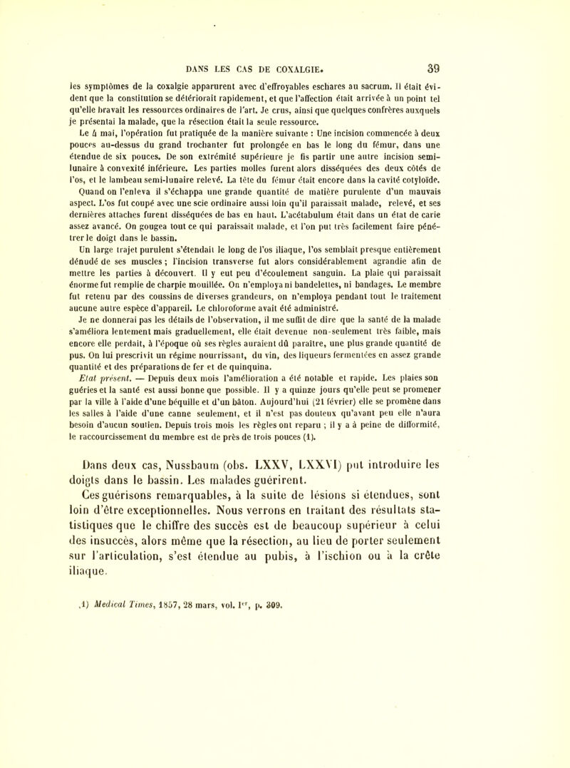 les symptômes de la coxalgie apparurent avec d’effroyables eschares au sacrum. Il était évi- dent que la constitution se détériorait rapidement, et que l’affection était arrivée à un point tel qu’elle bravait les ressources ordinaires de l'art. Je crus, ainsi que quelques confrères auxquels je présentai la malade, que la résection était la seule ressource. Le U mai, l’opération fut pratiquée de la manière suivante : Une incision commencée à deux pouces au-dessus du grand trochanter fut prolongée en bas le long du fémur, dans une étendue de six pouces. De son extrémité supérieure je fis partir une autre incision semi- lunaire à convexité inférieure. Les parties molles furent alors disséquées des deux côtés de l’os, et le lambeau semi-lunaire relevé. La tête du fémur était encore dans la cavité cotyloïde. Quand on l’enleva il s’échappa une grande quantité de matière purulente d’un mauvais aspect. L’os fut coupé avec une scie ordinaire aussi loin qu’il paraissait malade, relevé, et ses dernières attaches furent disséquées de bas en haut. L’acétabulum était dans un état de carie assez avancé. On gougea tout ce qui paraissait malade, et l’on put très facilement faire péné- trer le doigt dans le bassin. Un large trajet purulent s’étendait le long de l’os iliaque, l’os semblait presque entièrement dénudé de ses muscles ; l’incision transverse fut alors considérablement agrandie afin de mettre les parties à découvert. Il y eut peu d’écoulement sanguin. La plaie qui paraissait énorme fut remplie de charpie mouillée. On n’employa ni bandelettes, ni bandages. Le membre fut retenu par des coussins de diverses grandeurs, on n’employa pendant tout le traitement aucune autre espèce d’appareil. Le chloroforme avait été administré. Je ne donnerai pas les détails de l’observation, il me suffit de dire que la santé de la malade s’améliora lentement mais graduellement, elle était devenue non-seulement très faible, mais encore elle perdait, à l’époque où ses règles auraient dû paraître, une plus grande quantité de pus. On lui prescrivit un régime nourrissant, du vin, des liqueurs fermentées en assez grande quantité et des préparations de fer et de quinquina. Etat présent. — Depuis deux mois l’amélioration a été notable et rapide. Les plaies son guéries et la santé est aussi bonne que possible. Il y a quinze jours qu’elle peut se promener par la ville à l’aide d’une béquille et d’un bâton. Aujourd’hui (21 février) elle se promène dans les salles à l’aide d’une canne seulement, et il n’est pas douteux qu’avant peu elle n’aura besoin d’aucun soutien. Depuis trois mois les règles ont reparu ; il y a à peine de difformité, le raccourcissement du membre est de près de trois pouces (1). Dans deux cas, Nussbaum (obs. LXXV, LXXYI) put introduire les doigts dans le bassin. Les malades guérirent. Ces guérisons remarquables, à la suite de lésions si étendues, sont loin d’être exceptionnelles. Nous verrons en traitant des résultats sta- tistiques que le chiffre des succès est de beaucoup supérieur à celui des insuccès, alors même que la résection, au lieu de porter seulement sur l’articulation, s’est étendue au pubis, à l’ischion ou a la crête iliaque. ,1) Medical Times, 1857, 28 mars, vol. Itr, p. 309.