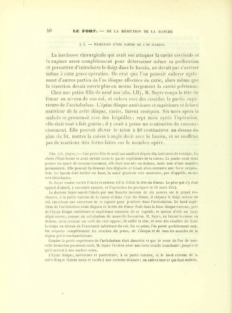 § 5. — Résection d’une partie de l’os iliaque. La hardiesse chirurgicale qui avait osé attaquer la cavité colyloïde et la ruginer assez complètement pour déterminer même sa perforation et permettre d’introduire le doigt dans le bassin, ne devait pas s’arrêter même à celte grave opération. On crut que l’on pouvait enlever égale- ment d’autres parties de l’os iliaque affectées de carie, alors même que la résection devait ouvrir plus ou moins largement la cavité pelvienne. Chez une petite fille de neuf ans (obs. LIl), M. Sayre coupa la tête du fémur au niveau de son col, et enleva avec des cisailles la partie supé- rieure de l’acétabulum. \ S épine iliaque antérieure et supérieure et le bord antérieur de la crête iliaque, cariés, furent réséqués. Six mois après la malade se promenait avec des béquilles; sept mois après l'opération, elle était tout à fait guérie; il y avait à peine un centimètre de raccour- cissement. Elle pouvait élever le talon à h0 centimètres au-dessus du plan du lit, mettre la cuisse à angle droit avec le bassin, et ne souffrait pas de tractions très fortes faites sur le membre opéré. Obs. LU. (Sayre.) — Une pelite fille de neuf ans souffrait depuis dix-huit mois de coxalgie. Un abcès s’était formé et avait envahi toute la pat lie supérieure de la cuisse. La jambe avait deux pouces un quart de raccourcissement, elle était tournée en dedans, mais non d’une manière permanente. Elle pouvait facilement être déplacée et faisait alors entendre une forte crépita- tion. Le bassin était incliné en haut, la santé générale très mauvaise, pas d’appétit, sueurs très abondantes. M. Sayre voulut ouvrir l’abcès et enlever s’il le fallait la tête du fémur. Le père qui s’y était opposé d’abord, y consentit ensuite, et l’opération fut pratiquée le 19 mars 1854. Le docteur Sayre ouvrit l’abcès par une franche incision de six pouces sur le grand tro- chanter, à la partie externe de la cuisse et dans l’axe du fémur. 11 enfonça le doigt autour du col, cherchant une ouverture de la capsule pour pénétrer dans l’articulation. Le bord supé- rieur de Pacétalnilum avait disparu et la tête du fémur était dans la fosse iliaque externe, près de l’épine iliaque antérieure et supérieure entourée de sa capsule, et autour d’elle un large dépôt osseux, comme un acéiabulum de nouvelle formation. M. Sayre, en luxant la cuisse en dedans, en la croisant sur celle du côté opposé, fit saillir la tête, et avec des cisailles de Luer la coupa au niveau de l’extrémité inférieure du col. En ce point, l’os parut parfaitement sain. On respecta complètement les attaches du psoas, de l’iliaque et de tous les muscles de la région pelvi-trochantérienne. Comme la partie supérieure de l’acétabulum était absorbée et que le reste de l’os de nou- velle formation paraissait carié, M. Sayre l’enleva avec une forte cisaille tranchante, jusqu’il ce qu’il arrivât à une surface saine. L’épine iliaque, antérieure et postérieure, à sa partie externe, et le bord externe de la crête iliaque étaient noirs et cariés à une certaine distance ; on enleva tout ce qui était malade,