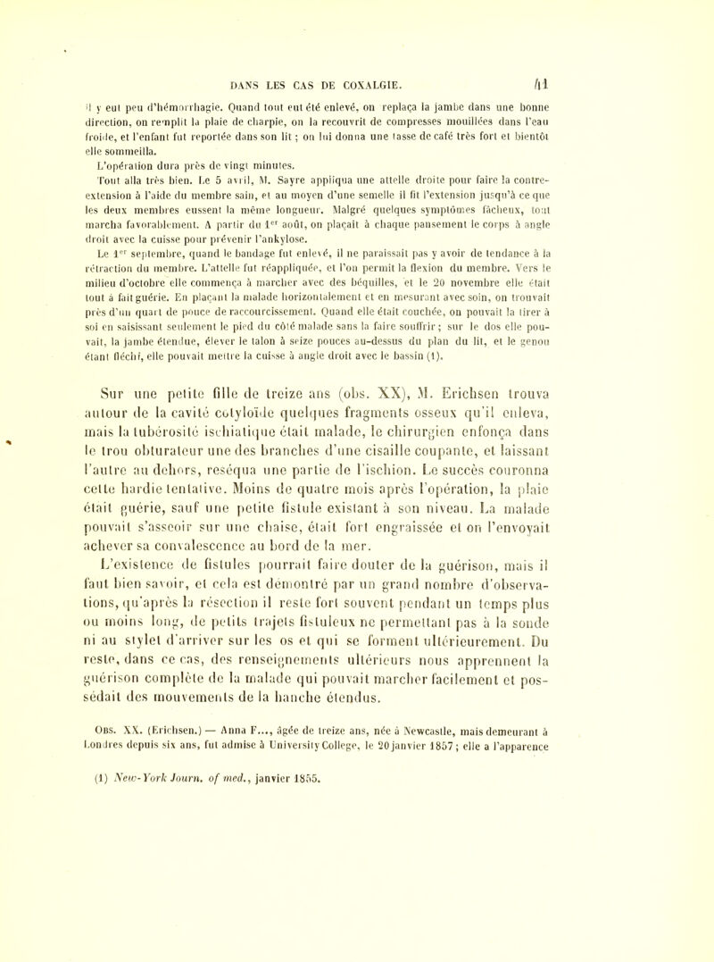 ü y eut peu d’hémorrhagie. Quand tout eut été enlevé, on replaça la jambe dans une bonne direction, on remplit la plaie de charpie, on la recouvrit de compresses mouillées dans l’eau froide, et l’enfant fut reportée dans son lit ; on lui donna une tasse de café très fort et bientôt elle sommeilla. L’opération dura près de vingt minutes. Tout alla très bien. Le 5 avril, M. Sayre appliqua une attelle droite pour faire la contre- extension à l’aide du membre sain, et au moyen d’une semelle il fit l’extension jusqu’à ce que les deux membres eussent la même longueur. Malgré quelques symptômes fâcheux, tout marcha favorablement. A partir du 1er août, on plaçait à chaque pansement le corps à angle droit avec la cuisse pour prévenir l’ankylose. Le 1er septembre, quand le bandage fut enlevé, il ne paraissait pas y avoir de tendance à la rétraction du membre. L’attelle fut réappliquée, et l’on permit la flexion du membre. Vers le milieu d’octobre elle commença à marcher avec des béquilles, et le 20 novembre elle était tout à fait guérie. En plaçant la malade horizontalement et en mesurant avec soin, on trouvait près d’un quart de pouce de raccourcissement. Quand elle était couchée, on pouvait la tirer à soi en saisissant seulement le pied du côté malade sans la faire souffrir ; sur le dos elle pou- vait, la jambe étendue, élever le talon à seize pouces au-dessus du plan du lit, et le genou étant fléchi, elle pouvait mettre la cuisse à angle droit avec le bassin (1). Sur une petite fille de treize ans (obs. XX), M. Erichsen trouva autour de la cavité colyloïde quelques fragments osseux qu’il enleva, mais la tubérosité ischiatique était malade, le chirurgien enfonça dans le trou obturateur une des branches d’une cisaille coupante, et laissant l’autre au dehors, réséqua une partie de l’ischion. Le succès couronna celte hardie tentative. Moins de quatre mois après l’opération, la plaie était guérie, sauf une petite fistule exislant à son niveau. La malade pouvait s’asseoir sur une chaise, était fort engraissée et on l’envoyait achever sa convalescence au bord de la mer. L’existence de fistules pourrait faire douter de la guérison, mais il faut bien savoir, et cela est démontré par un grand nombre d’observa- tions, qu’après la résection il reste fort souvent pendant un temps plus ou moins long, de petits trajets fisluleux ne permettant pas à la sonde ni au stylet d'arriver sur les os et qui se forment ultérieurement. Du reste, dans ce cas, des renseignements ultérieurs nous apprennent la guérison complète de la malade qui pouvait marcher facilement et pos- sédait des mouvements de la hanche étendus. Obs. XX. (Erichsen.)— Anna F..., âgée de treize ans, née à Newcastle, mais demeurant à Londres depuis six ans, fut admise à üniversiiy College, le 20janvier 1857; elle a l’apparence