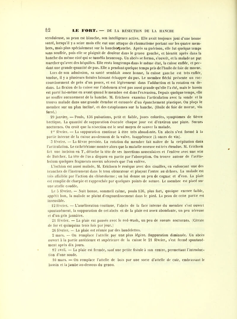 scrofuleuse, sa peau est blanche, son intelligence active. Elle avait toujours joui d’une bonne santé, lorsqu’il y a seize mois elle eut une attaque de rhumatisme portant sur les quatre mem- bres, mais plus spécialement sur la hanche/gauche. Après sa guérison, elle fut quelque temps sans souffrir, puis elle se plaignit de douleur dans le genou gauche, et bientôt après dans la hanche du même côté qui se tuméfia beaucoup. Un abcès se forma, s’ouvrit, et la malade ne put marcher qu’avec des béquilles. Elle resta longtemps dans le même état, la cuisse enflée, et per- dant une grande quantité de pus. Elle a pendant quelque temps pris de l’huile de foie de morue. Lors de son admission, sa santé semblait assez bonne, la cuisse gauche est très enflée, tendue, il y a plusieurs fistules laissant échapper du pus. Le membre fléchi présente un rac- courcissement de près d’un pouce, et est légèrement dans l’adduction et la rotation en de- dans. La flexion de la cuisse sur l’abdomen n’est pas aussi grande qu’elle l’a été, mais le. bassin est porté lui-même en avant quand le membre est dans l’extension. Depuis quelque temps, elle ne souffre aucunement de la hanche. M. Erichsen examina l’articulation avec la sonde et la trouva malade dans une grande étendue et entourée d’un épanchement plastique. On plaça le membre sur un plan incliné, et des cataplasmes sur la hanche. (Huile de foie de morue, vin ferré.) 29 janvier. — Pouls, 136 pulsations, petit et faible, joues colorées, symptômes de fièvre hectique, La quantité de suppuration évacuée chaque jour est d’environ une pinte. Sueurs nocturnes. On croit que la résection est le seul moyen de sauver la malade. 1er février. — La suppuration continue à être très abondante. Un abcès s’est formé à la partie interne de la cuisse au-dessous de la vulve. Inappétence (â onces de vin). 3 février. — La fièvre persiste. La rotation du membre fait naître de la crépilation dans l’articulation. Le cathétérisme montre alors que la maladie osseuse est très étendue. M. Erichsen fait une incision en T, détache la tête de ses insertions musculaires et l’enlève avec une scie de Butcher. La tête de l’osa disparu en partie par l’absorption. On trouve autour de l’acéta- bulutn quelques fragments osseux nécrosés que l’on enlève. L’ischion est aussi malade, M. Erichsen le resèque avec des cisailles, en enfonçant une des branches de l’instrument dans le trou obturateur et plaçant l’autre au dehors. La malade est très affaiblie par l’action du chloroforme; on lui donne un peu de cognac et d’eau. La plaie est remplie de charpie et rapprochée par quelques points de suture. Le membre est placé sur une attelle coudée. Le 5 février. — Nuit bonne, sommeil calme, pouls 136, plus fort, quoique encore faible, appétit bon, la malade se plaint d’engourdissement dans le pied. La peau de cette partie est insensible. 12 février. — L’amélioration continue, l’abcès de la face interne du membre s’est ouvert spontanément, la suppuration de cet abcès et de la plaie est assez abondante, un peu séreuse et d’un gris jaunâtre. 21 février. — La plaie est pansée avec le red-wash, un peu de sueurs nocturnes. (Citrate de fer et quinquina trois fois par jour.) 26 février, — La plaie est réunie par des bandelettes. 2 mars. — On remplace l’attelle par une plus légère. Suppuration diminuée. Un abcès ouvert à la partie antérieure et supérieure de la cuisse le 21 février, s’est fermé spontané- ment après dix jours. 12 avril. — La plaie est fermée, sauf une petite fistule à son centre, permettant l’introduc- tion d’une sonde. 10 mars. — On remplace l’attelle de bois par une sorte d’attelle de cuir, embrassant le bassin et la jambe au-dessous du genou.