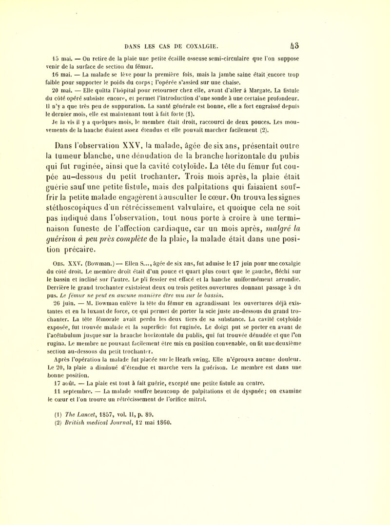 15 mai. — On retire de la plaie une petite écaille osseuse semi-circulaire que l’on suppose venir de la surface de section du fémur. 16 mai. — La malade se lève pour la première fois, mais la jambe saine était 'encore trop faible pour supporter le poids du corps ; l’opérée s’assied sur une chaise. 20 mai. — Elle quitta l'hôpital pour retourner chez elle, avant d’aller à Margate. La fistule du côté opéré subsiste encore, et permet l’introduction d’une sonde à une certaine profondeur. Il n’y a que très peu de suppuration. La santé générale est bonne, elle a fort engraissé depuis le dernier mois, elle est maintenant tout à fait forte (1). Je la vis il y a quelques mois, le membre était droit, raccourci de deux pouces. Les mou- vements de la hanche étaient assez étendus et elle pouvait marcher facilement (2). Dans i’observalion XXV, la malade, âgée de six ans, présentait outre la tumeur blanche, une dénudation de la branche horizontale du pubis qui fut ruginée, ainsi que la cavité colyloïde. La tête du fémur fut cou- pée au-dessous du petit trochanter. Trois mois après, la plaie était guérie sauf une petite fistule, mais des palpitations qui faisaient souf- frir la petite malade engagèrent à ausculter le cœur. On trouva les signes stéthoscopiques d'un rétrécissement valvulaire, et quoique cela ne soit pas indiqué dans l’observation, tout nous porte à croire à une termi- naison funeste de l’affection cardiaque, car un mois après, malgré la guérison à peu près complète de la plaie, la malade était dans une posi- tion précaire. Obs. XXV. (Bowman.) — Ellen S..., âgée de six ans, fut admise le 17 juin pour une coxalgie du côté droit. Le membre droit était d’un pouce et quart plus court que le gauche, fléchi sur le bassin et incliné sur l’autre. Le pli fessier est effacé et la hanche uniformément arrondie. Derrière le grand trochanter existaient deux ou trois petites ouvertures donnant passage à du pus. Le fémur ne peut en aucune manière être mu sur le bassin. 26 juin. — M. Bowman enlève la tête du fémur en agrandissant les ouvertures déjà exis- tantes et en la luxant de force, ce qui permet de porter la scie juste au-dessous du grand tro- chanter. La tête fémorale avait perdu les deux tiers de sa substance. La cavité cotyloïde exposée, fut trouvée malade et la superficie fut ruginée. Le doigt put se porter en avant de l’acétabulum jusque sur la branche horizontale du publis, qui fut trouvée dénudée et que l’on rugina. Le membre ne pouvant facilement être mis en position convenable, on fit une deuxième section au-dessous du petit trochanter. Après l’opératiou la malade fut placée sur le Heath swing. Elle n’éprouva aucune douleur. Le 20, la plaie a diminué d’étendue et marche vers la guérison. Le membre est dans une bonne position. 17 août. — La plaie est tout à fait guérie, excepté une petite fistule au centre. 11 septembre. — La malade souffre beaucoup de palpitations et de dyspnée; on examine le cœur et l’on trouve un rétrécissement de. l’orifice mitral. (1) The Lancet, 1857, vol. II, p. 89.
