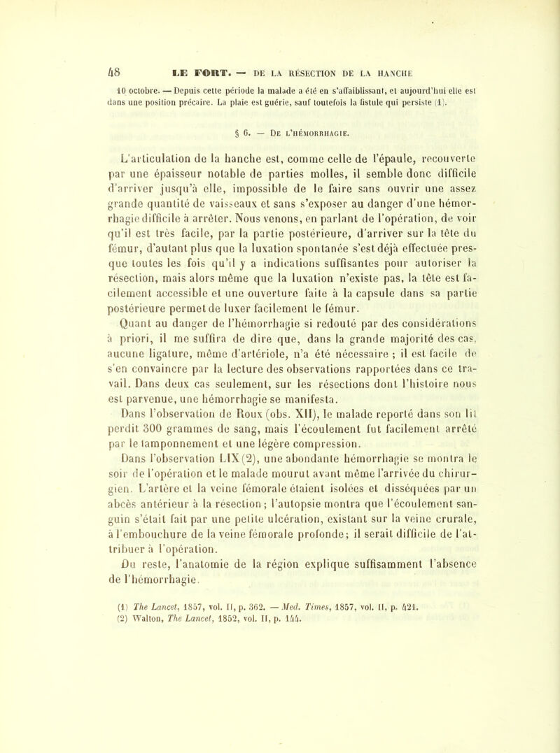 10 octobre. —Depuis cette période la malade a été en s’affaiblissant, et aujourd’hui elle est dans une position précaire. La plaie est guérie, sauf toutefois la fistule qui persiste (1). § 6. — De l’hémorrhagie. L’articulation de la hanche est, comme celle de l’épaule, recouverte par une épaisseur notable de parties molles, il semble donc difficile d’arriver jusqu’à elle, impossible de le faire sans ouvrir une assez grande quantité de vaisseaux et sans s’exposer au danger d’une hémor- rhagie difficile à arrêter. Nous venons, en parlant de l’opération, de voir qu’il est très facile, par la partie postérieure, d’arriver sur la tête du fémur, d’autant plus que la luxation spontanée s’est déjà effectuée pres- que toutes les fois qu’il y a indications suffisantes pour autoriser la résection, mais alors même que la luxation n’existe pas, la tête est fa- cilement accessible et une ouverture faite à la capsule dans sa partie postérieure permet de luxer facilement le fémur. Quant au danger de l’hémorrhagie si redouté par des considérations à priori, il me suffira de dire que, dans la grande majorité des cas, aucune ligature, même d’artériole, n’a été nécessaire ; il est facile de s’en convaincre par la lecture des observations rapportées dans ce tra- vail. Dans deux cas seulement, sur les résections dont l’histoire nous est parvenue, une hémorrhagie se manifesta. Dans l’observation de Roux (obs. XII), le malade reporté dans son lil perdit 300 grammes de sang, mais l’écoulement fut facilement arrêté par le tamponnement et une légère compression. Dans l’observation LIX(2), une abondante hémorrhagie se montra le soir de l’opération et le malade mourut avant même l’arrivée du chirur- gien. L’artère et la veine fémorale étaient isolées et disséquées par un abcès antérieur à la résection; l’autopsie montra que l’écoulement san- guin s’était fait par une petite ulcération, existant sur la veine crurale, à l’embouchure de la veine fémorale profonde ; il serait difficile de l’at- tribuer à l’opération. Du reste, l’anatomie de la région explique suffisamment l’absence de l’hémorrhagie. (1) The Lancet, 1857, vol. If, p. 362. — Med. Times, 1857, vol. II, p. h21, (2) Walton, The Lancet, 1852, vol. IF, p. 1 Ixli.