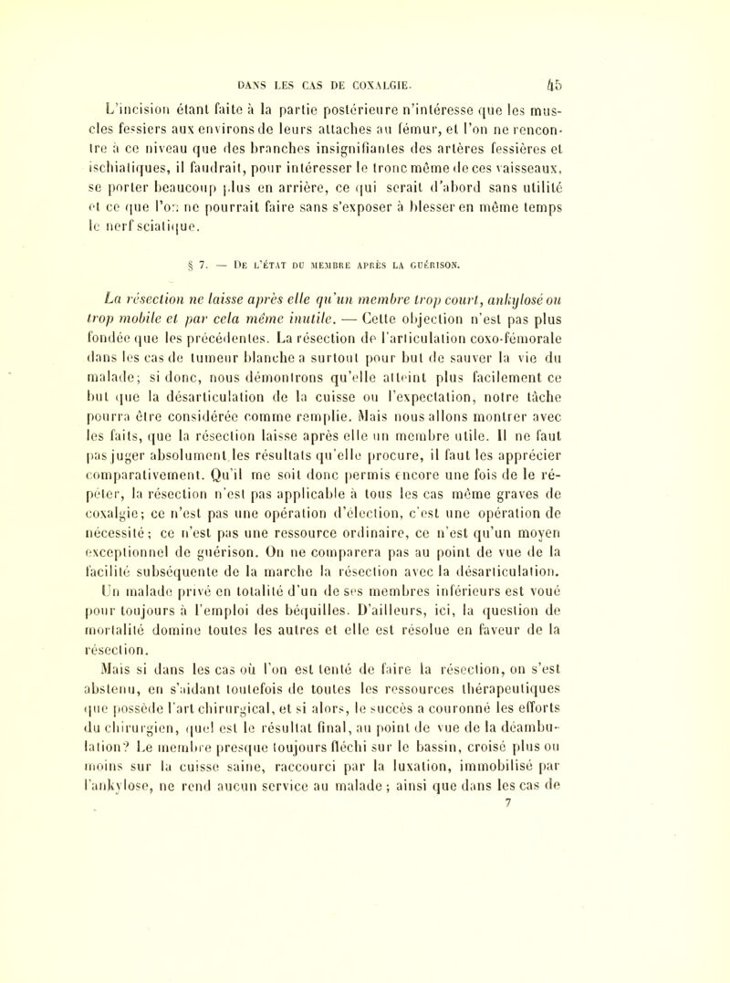 L’incision étant faite à la partie postérieure n’intéresse que les mus- cles fessiers aux environs de leurs attaches au fémur, et l’on ne rencon- tre à ce niveau que des branches insignifiantes des artères fessières et ischiatiques, il faudrait, pour intéresser le tronc même de ces vaisseaux, se porter beaucoup plus en arrière, ce qui serait d'abord sans utilité et ce que l’or; ne pourrait faire sans s’exposer à blesser en même temps le nerf sciatique. § 7. — De l’état do membre après la guérison. La résection ne laisse après elle qu'un membre trop court, ankylosé ou trop mobile et par cela même inutile. — Cette objection n’est pas plus fondée que les précédentes. La résection dp l'articulation coxo-fémorale dans les cas de tumeur blanche a surtout pour but de sauver la vie du malade; si donc, nous démontrons qu’elle atteint plus facilement ce but que la désarticulation de la cuisse ou l’expectation, notre tâche pourra être considérée comme remplie. Mais nous allons montrer avec les faits, que la résection laisse après elle un membre utile. 11 ne faut pas juger absolument les résultats qu’elle procure, il faut les apprécier comparativement. Qu’il me soit donc permis encore une fois de le ré- péter, la résection n’est pas applicable à tous les cas même graves de coxalgie; ce n’est pas une opération d’élection, c’est une opération de nécessité; ce n’est pas une ressource ordinaire, ce n’est qu’un moyen exceptionnel de guérison. On ne comparera pas au point de vue de la facilité subséquente de la marche la résection avec la désarticulation. Un malade privé en totalité d’un de ses membres inférieurs est voué pour toujours à l’emploi des béquilles. D’ailleurs, ici, la question de mortalité domine toutes les autres et elle est résolue en faveur de la résection. Mais si dans les cas où l’on est tenté de faire la résection, on s’est abstenu, en s’aidant toutefois de toutes les ressources thérapeutiques «pie possède l’art chirurgical, et si alors, le succès a couronné les efforts du chirurgien, que! est le résultat final, au point de vue de la déambu- lation? Le membre presque toujours fléchi sur le bassin, croisé plus ou moins sur la cuisse saine, raccourci par la luxation, immobilisé par l’anhylose, ne rend aucun service au malade; ainsi que dans les cas de