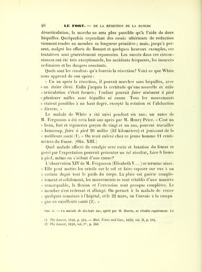 désarticulation, la marche ne sera plus possible qu’à l’aide de deux béquilles. Quelquefois cependant des essais ultérieurs de réduction viennent rendre au membre sa longueur primitive; mais, jusqu’à pré- sent, malgré les efforts de Bonnet et quelques heureux exemples, ces tentatives sont généralement repoussées. Les succès dans ces circon- stances ont été très exceptionnels, les accidents fréquents, les insuccès ordinaires elles dangers constants. Quels sont les résultats qu’a fournis la résection? Voici ce que White nous apprend de son opéré: « Un an après la résection, il pouvait marcher sans béquilles, avec » un étrier élevé. Enfin j’acquis la certitude qu’une nouvelle et utile «articulation s’était formée; l’enfant pouvait faire aisément à pied »plusieurs milles sans béquilles ni canne. Tous les mouvements » étaient possibles à un haut degré, excepté la rotation et l’abduction » directe. » Le malade de White a été suivi pendant six ans; un autre de M. Fergusson a été revu huit ans après par M. Henry Price. « C’est un » beau, fort et vigoureux garçon de vingt et un ans, pouvant travailler « beaucoup, faire à pied 20 milles (32 kilomètres) et jouissant de la » meilleure santé (1). » On avait enlevé chez ce jeune homme 11 centi- mètres du fémur. (Obs. XIII.) Quel malade affecté de coxalgie avec carie et luxation du fémur et guéri par l’expectation pourrait présenter un tel résultat, faire 8 lieues à pied, même en s’aidant d’une canne? L’observation XIVde M. Fergusson (Élisabeth V....)se termine ainsi : « Elle peut mettre les orteils sur le sol et faire reposer sur eux à un » certain degré tout le poids du corps. La plaie est guérie complé- » tement et solidement, les mouvements se sont rétablis d’une manière « remarquable, la flexion et l’extension sont presque complètes. Le » membre s’est redressé et allongé. On permet à la malade de rester » quelques semaines à l’hôpital, elle 22 mars, on l’envoie à la campa- » gne en excellente santé (2). » Obs. L. — Un malade de dix-huit ans, opéré par M. Morris, se rétablit rapidement. Un (1) The Lancet, 1848, p. 414. — Med. Times and Gaz., 1852, vol. II, p. 564. (2) The Lancet, 1849, vol. Ier, p. 360.