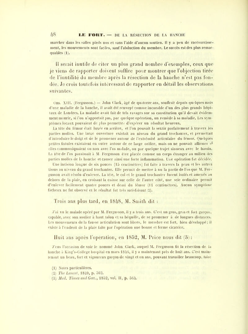 marcher dans les salles pieds nus et sans l’aide d’aucun soutien. 11 y a peu de raccourcisse- ment, les mouvements sont faciles, sauf l’abduction du membre. Le succès est des plus remar- quables (1). il serait inutile de citer un plus grand nombre d’exemples, ceux que je viens de rapporter doivent suffire pour montrer que l’objection tirée de l’inutilité du membre après la résection de la hanche n’est pas fon- dée. Je crois toutefois intéressant de rapporter en détail les observations suivantes. Obs. XIIL (fergusson.) — John Clark, âgé de quatorze ans, souffrait depuis quelques mois d’une maladie de la hanche, il avait été renvoyé comme incurable d’un des plus grands hôpi- taux de Londres. La maladie avait fait de tels ravages sur sa constitution qu’il devait évidem- ment mourir, si l’on n’apportait pas, par quelque opération, un remède à sa maladie. Les sym- ptômes locaux pouvaient de plus permettre d’espérer un résultat heureux. La tête du fémur était luxée en arrière, et l’on pouvait la sentir parfaitement à travers les parties molles. Une larae ouverture existait au niveau du grand trochanter, et permettait d'introduire le doigt et de le promener autour de l’extrémité articulaire du fémur. Quelques petites fistules existaient en outre autour de ce large orifice, mais on ne pouvait affirmer si elles communiquaient ou non avec l’os malade, ou par quelque trajet sinueux avec le bassin. La tête de l’os paraissait à M. Fergusson être placée comme un corps étranger au milieu des parties molles de la hanche et causer ainsi une forte inflammation. Une opération fut décidée. Une incision longue de six pouces (15 centimètres) fut faite à travers la peau et les autres tissus au niveau du grand trochanter. Elle permit de mettre à nu la partie de l’os que M. Fer- gusson avait résolu d’enlever. La tête, le col et le grand trochanter furent isolés et amenés au dehors de la plaie, en croisant la cuisse sur celle de l’autre côté, une scie ordinaire permit d’enlever facilement quatre pouces et demi du fémur (11 centimètres). Aucun symptôme fâcheux ne fut observé et le résultat fut très satisfaisant (2). Trois ans plus tard, en 18/j8, M. Smith dit : J’ai vu le malade opéré par M. Fergusson, il y a trois ans. C’est un gros, gras et fort garçon, capable, avec son soulier à haut talon et sa béquille, de se promener à de longues distances. Les mouvements delà fausse articulation sont libres, le membre est fort, bien développé; il existe à l’endroit de la plaie faite par l’opération une bonne et ferme cicatrice. Huit ans après l’opération, en 1852, M. Price nous dit (3): .l’eus l’occasion de voir le nommé John Clark, auquel M. Fergusson fit la résection de la hanche à King’s-College hospital en mars 1846, il y a maintenant près de huit ans. C'est main- tenant un beau, fort et vigoureux garçon de vingt et un ans, pouvant travailler beaucoup, taire (1) Notes particulières. (2) The Lancet, 1849, p. 362.