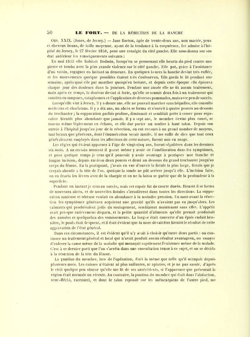 Obs. XXIX. (Jones, de Jersey.) — Jane Burton, âgée de irente-deux ans, non mariée, yeux et cheveux bruns, de taille moyenne, ayant de la tendance à la corpulence, fut admise à l’hô- pital de Jersey, le 27 février 1850, pour une coxalgie du côté gauche. Elle nous donna sur son état antérieur les renseignements suivants : En mai 18133 elle habitait Bodmin, lorsqu’en se promenant elle heurta du pied contre une pierre et tomba avec la plus grande violence sur le côté gauche. Elle put, grâce à l’assistance d’un voisin, regagner en boitant sa demeure. En quelques heures la hanche devint très enflée, et les mouvements quoique possibles étaient tiès douloureux. Elle garda le lit pendant une semaine, après quoi elle put marcher quoiqu’en boitant, et depuis cette époque elle éprouva chaque jour des douleurs dans la jointure. Pendant une année elle ne fit aucun traitement, mais après ce temps, la douleur devint si forte, qu’elle se soumit deux fois à un traitement qui consista en sangsues, cataplasmes et l’application de diverses pommades, mais avec peu de succès. Lorsqu’elle vint à Jersey, il y a douze ans, elle ne pouvait marcher sans béquilles, elle consulta médecins et charlatans. Il y a dix ans, un abcès se forma et s’ouvrit à quatre pouces au-dessous du trochanter ; la suppuration parfois profuse, diminuait et semblait prête à cesser pour repa- raître bientôt plus abondante que jamais. Il y a sept ans, le membre devint plus court, se tourna même légèrement en dehors, et elle dut porter un soulier à haut talon. Depuis son entrée à l’hôpital jusqu’au jour de la résection, on eut recours à un grand nombre de moyens, tant locaux que généraux, dont l’énumération serait inutile. Il me suffit de dire que tout ceux généralement employés dans les affections de cette nature, furent mis en usage. Les règles qui étaient apparues à l’âge de vingt-cinq ans, furent régulières dans les derniers six mois. A un certain moment il parut même y avoir de l’amélioration dans les symptômes, et pour quelque temps je crus qu’il pourrait y avoir avantage à pratiquer une franche et longue incision, depuis environ deux pouces et demi au-dessous du grand trochanter jusqu’au corps du fémur. En la pratiquant, j’avais en vue d’ouvrir la fistule la plus large, fistule que je croyais aboutir à la tête de l’os, quoique la sonde ne pût arriver jusqu’à elle. L’incision faite, on en écarta les lèvres avec de la charpie et on ne la laissa se guérir que de la profondeur à la superficie. Pendant un instant je crus au succès, mais cet espoir fut de courte durée. Bientôt il se forma de nouveaux abcès, et de nouvelles fistules s’irradièrent dans toutes les directions. La suppu- ration sanieuse et séreuse coulait en abondance à la moindre pression. Un mois avant la résec- tion les symptômes généraux acquirent une gravité qu’ils n’avaient pas eu jusqu’alors. Les calmants qui produisaient jadis du soulagement, semblaient maintenant sans effet. L’appétit avait presque entièrement disparu, et la petite quantité d’aliments qu’elle prenait produisait des nausées et quelquefois des vomissements. La langue était couverte d’un épais enduit bru- nâtre, le pouls était frequent, et il était évident que la mort devait être bientôt le résultat de cette aggravation de l’état général. Dans ces circonstances, il est évident qu’il n’y avait à choisir qu’entre deux partis : ou con- tinuer un traitement général et local qui n’avait produit aucun résultat avantageux, ou essayer d’enlever la cause même de la maladie qui menaçait rapidement l’existence même de la malade. C’est à ce dernier parti que l’on s’arrêta dans une consultation tenue à ce sujet, et on se décida à la résection de la tête du fémur. La position du membre, lors de l’opération, était la même que celle qu’il occupait depuis plusieurs mois. Les cuisses n’étaient ni plus saillantes, ni aplaties, et je ne pus savoir, d’après le récit quelque peu obscur qu’elle me fit de ses antécédents, si l’apparence que présentait la région était normale ou récente. Au contraire, la position du membre qui était dans l’abduction, semi-fléchi, raccourci, et dont le talon reposait sur les métacarpiens de l’autre pied, me