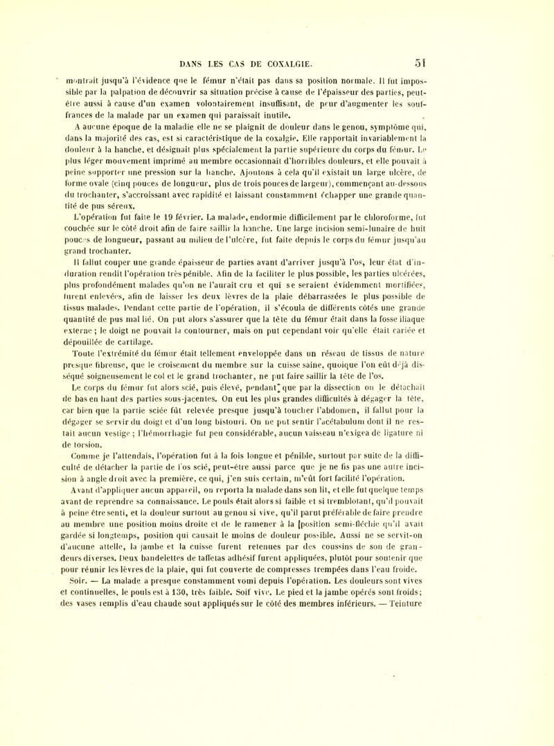 montrait jusqu’à l’évidence que le fémur n'était pas dans sa position normale. Il fut impos- sible par la palpation de découvrir sa situation précise à cause de l’épaisseur des parties, peut- être aussi à cause d’un examen volontairement insuffisant, de peur d’augmenter les souf- frances de la malade par un examen qui paraissait inutile. A aucune époque de la maladie elle ne se plaignit de douleur dans le genou, symptôme qui, dans la majorité des cas, est si caractéristique de la coxalgie. Elle rapportait invariablement la douleur à la hanche, et désignait plus spécialement la partie supérieure du corps du fémur. Le plus léger mouvement imprimé au membre occasionnait d’horribles douleurs, et elle pouvait à peine supporter une pression sur la hanche. Ajoutons à cela qu’il existait un large ulcère, de forme ovale (cinq pouces de longueur, plus de trois pouces de largeur), commençant au-dessous du trochanter, s’accroissant avec rapidité et laissant constamment échapper une grande quan- tité de pus séreux. L’opération fut faite le 19 février. La malade, endormie difficilement parle chloroforme, fut couchée sur le côté droit afin de faire saillir la hanche. Une large incision semi-lunaire de huit pouces de longueur, passant au milieu de l’ulcère, fut faite depuis le corps du fémur jusqu’au grand trochanter. 11 fallut couper une grande épaisseur de parties avant d’arriver jusqu’à l’os, leur état d’in- duration rendit l’opération très pénible. Afin de la faciliter le plus possible, les parties ulcérées, plus profondément malades qu’on ne l’aurait cru et qui se seraient évidemment mortifiées, lurent enlevées, afin de laisser les deux lèvres de la plaie débarrassées le plus possible de tissus malades. Pendant cette partie de l’opération, il s’écoula de différents côtés une grande quantité de pus mal lié. On put alors s’assurer que la tète du fémur était dans la fosse iliaque externe ; le doigt ne pouvait la contourner, mais on put cependant voir qu’elle était cariée et dépouillée de cartilage. Toute l’extrémité du fémur était tellement enveloppée dans un réseau de tissus de nature presque fibreuse, que le croisement du membre sur la cuisse saine, quoique l’on eut déjà dis- séqué soigneusement le col et le grand trochanter, ne put faire saillir la tête de l’os. Le corps du fémur fut alors scié, puis élevé, pendant”que parla dissection on le détachait de bas en haut des parties sous-jacentes. On eut les plus grandes difficultés à dégager la tête, car bien que la partie sciée fût relevée presque jusqu’à loucher l’abdomen, il fallut pour la dégager se servir du doigt et d’un long bistouri. On ne put sentir l’acétabulum dont il ne res- tait aucun vestige ; l’hémorrhagie fut peu considérable, aucun vaisseau n’exigea de ligature ni de torsion. Comme je l’attendais, l’opération fut à la fois longue et pénible, surtout par suite de la diffi- culté de détacher la partie de l’os scié, peut-être aussi parce que je ne fis pas une autre inci- sion à angle droit avec la première, ce qui, j’en suis certain, m’eût fort facilité l’opération. Avant d’appliquer aucun appareil, on reporta la malade dans son lit, et elle fut quelque temps avant de reprendre sa connaissance. Le pouls était alors si faible et si tremblotant, qu’il pouvait à peine être senti, et la douleur surtout au genou si vive, qu’il parut préférable de faire prendre au membre une position moins droite et de le ramener à la (position semi-fléchie qu’il avait gardée si longtemps, position qui causait le moins de douleur possible. Aussi ne se servit-on d’aucune attelle, la jambe et la cuisse furent retenues par des coussins de son de gran- deurs diverses. Deux bandelettes de taffetas adhésif furent appliquées, plutôt pour soutenir que pour réunir les lèvres de la plaie, qui fut couverte de compresses trempées dans l’eau froide. Soir. — La malade a presque constamment vomi depuis l’opération. Les douleurs sont vives et continuelles, le pouls est à 130, très faible. Soif vive. Le pied et la jambe opérés sont froids; des vases remplis d’eau chaude sont appliqués sur le côté des membres inférieurs. — Teinture