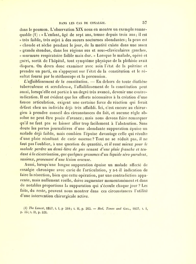 dans le poumon. L’observation XIX nous en montre un exemple remar- quable (1) : « L’enfant, âgé de sept ans, tousse depuis trois ans; il est » très faible, très sujet à des sueurs nocturnes abondantes; la peau est » chaude et sèche pendant le jour, de la matité existe dans une assez » grande étendue, dans les régions sus et sous-claviculaires gauches, » murmure respiratoire faible mais dur. » Lorsque le malade, opéré et guéri, sortit de l’hôpital, tout symptôme physique de la phthisie avait disparu. On devra donc examiner avec soin l’état de la poitrine et prendre un parti, en s’appuyant sur l’état de la constitution et le ré- sultat fourni par le stéthoscope et la percussion. L’affaiblissement de la constitution. — En dehors de toute diathèse tuberculeuse et scrofuleuse, l'affaiblissement de la constitution peut aussi, lorsqu’elle est portée à un degré très avancé, devenir une contre- indication. Il est évident que les efforts nécessaires à la création d’une fausse articulation, exigent une certaine force de réaction qui ferait défaut chez un individu déjà très affaibli. Ici, c’est encore au chirur- gien à prendre conseil des circonstances du fait, et aucune règle ab- solue ne peut être posée d’avance; mais nous devons faire remarquer qu’il ne faut pas se laisser aller trop facilement à l’abstention. Sans doute les perles journalières d’une abondante suppuration épuise un malade déjà faible, mais combien l’épuise davantage celle qui résulte d’une plaie résultant de carie osseuse? Tout ne se réduit pas, il ne faut pas l’oublier, à une question de quantité, et il vaut mieux pour le malade perdre un demi-litre de pus venant d’une plaie franche et ten- dant à la cicatrisation, que quelques grammes d'un liquide séro-purulent, sanieux, provenant d'une lésion osseuse. Aussi, lorsqu’une longue suppuration épuise un malade affecté de coxalgie chronique avec carie de l’articulation, y a-t-il indication de faire la résection, bien que celte opération, par une contradiction appa- rente, mais nullement réelle, doive augmenter momentanément et dans de notables proportions la suppuration qui s’écoule chaque jour ? Les faits, du reste, peuvent nous montrer dans ces circonstances l’utilité d’une intervention chirurgicale active. (1) The Lancet, 1857, t. I, p 310,; t. II, p. 363. — Med. Times and Gaz., 1857, t. I, p. 35 ; t. II, p. Z|21.
